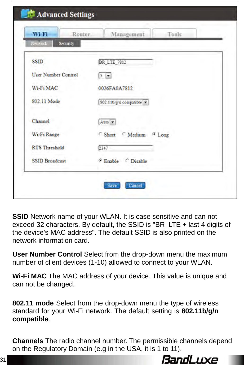 31        SSID Network name of your WLAN. It is case sensitive and can not exceed 32 characters. By default, the SSID is &quot;BR_LTE + last 4 digits of the device&apos;s MAC address&quot;. The default SSID is also printed on the network information card.  User Number Control Select from the drop-down menu the maximum number of client devices (1-10) allowed to connect to your WLAN.  Wi-Fi MAC The MAC address of your device. This value is unique and can not be changed.   802.11 mode Select from the drop-down menu the type of wireless standard for your Wi-Fi network. The default setting is 802.11b/g/n compatible.    Channels The radio channel number. The permissible channels depend on the Regulatory Domain (e.g in the USA, it is 1 to 11). 