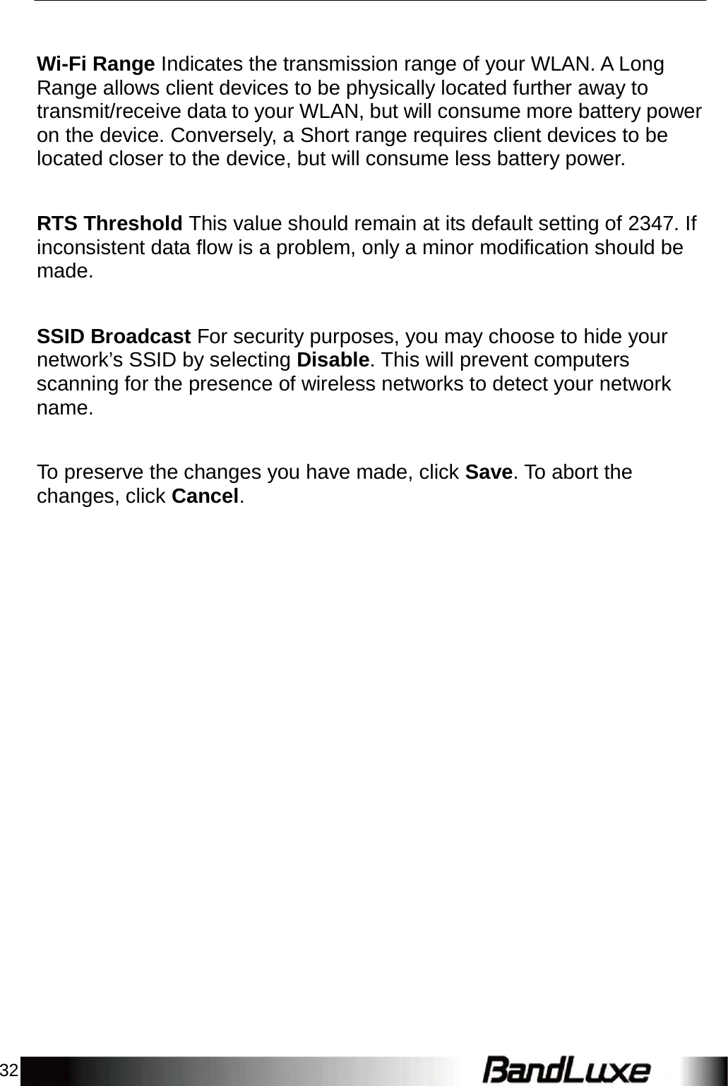 32      Wi-Fi Range Indicates the transmission range of your WLAN. A Long Range allows client devices to be physically located further away to transmit/receive data to your WLAN, but will consume more battery power on the device. Conversely, a Short range requires client devices to be located closer to the device, but will consume less battery power.    RTS Threshold This value should remain at its default setting of 2347. If inconsistent data flow is a problem, only a minor modification should be made.    SSID Broadcast For security purposes, you may choose to hide your network’s SSID by selecting Disable. This will prevent computers scanning for the presence of wireless networks to detect your network name.    To preserve the changes you have made, click Save. To abort the changes, click Cancel. 