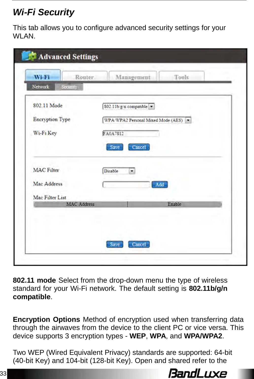 33    Wi-Fi Security  This tab allows you to configure advanced security settings for your WLAN.      802.11 mode Select from the drop-down menu the type of wireless standard for your Wi-Fi network. The default setting is 802.11b/g/n compatible.    Encryption Options Method of encryption used when transferring data through the airwaves from the device to the client PC or vice versa. This device supports 3 encryption types - WEP, WPA, and WPA/WPA2.   Two WEP (Wired Equivalent Privacy) standards are supported: 64-bit (40-bit Key) and 104-bit (128-bit Key). Open and shared refer to the 