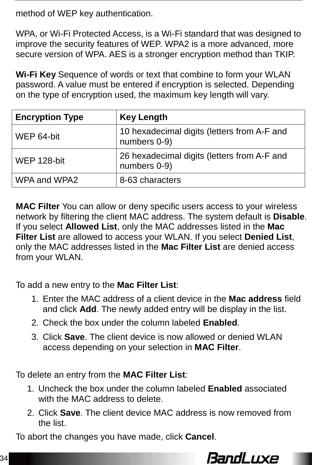 34    method of WEP key authentication.   WPA, or Wi-Fi Protected Access, is a Wi-Fi standard that was designed to improve the security features of WEP. WPA2 is a more advanced, more secure version of WPA. AES is a stronger encryption method than TKIP.   Wi-Fi Key Sequence of words or text that combine to form your WLAN password. A value must be entered if encryption is selected. Depending on the type of encryption used, the maximum key length will vary.   Encryption Type Key Length  WEP 64-bit 10 hexadecimal digits (letters from A-F and numbers 0-9)  WEP 128-bit 26 hexadecimal digits (letters from A-F and numbers 0-9) WPA and WPA2 8-63 characters   MAC Filter You can allow or deny specific users access to your wireless network by filtering the client MAC address. The system default is Disable. If you select Allowed List, only the MAC addresses listed in the Mac Filter List are allowed to access your WLAN. If you select Denied List, only the MAC addresses listed in the Mac Filter List are denied access from your WLAN.    To add a new entry to the Mac Filter List:  1.  Enter the MAC address of a client device in the Mac address field and click Add. The newly added entry will be display in the list.  2.  Check the box under the column labeled Enabled.  3. Click Save. The client device is now allowed or denied WLAN access depending on your selection in MAC Filter.    To delete an entry from the MAC Filter List:  1.  Uncheck the box under the column labeled Enabled associated with the MAC address to delete.  2. Click Save. The client device MAC address is now removed from the list.  To abort the changes you have made, click Cancel. 