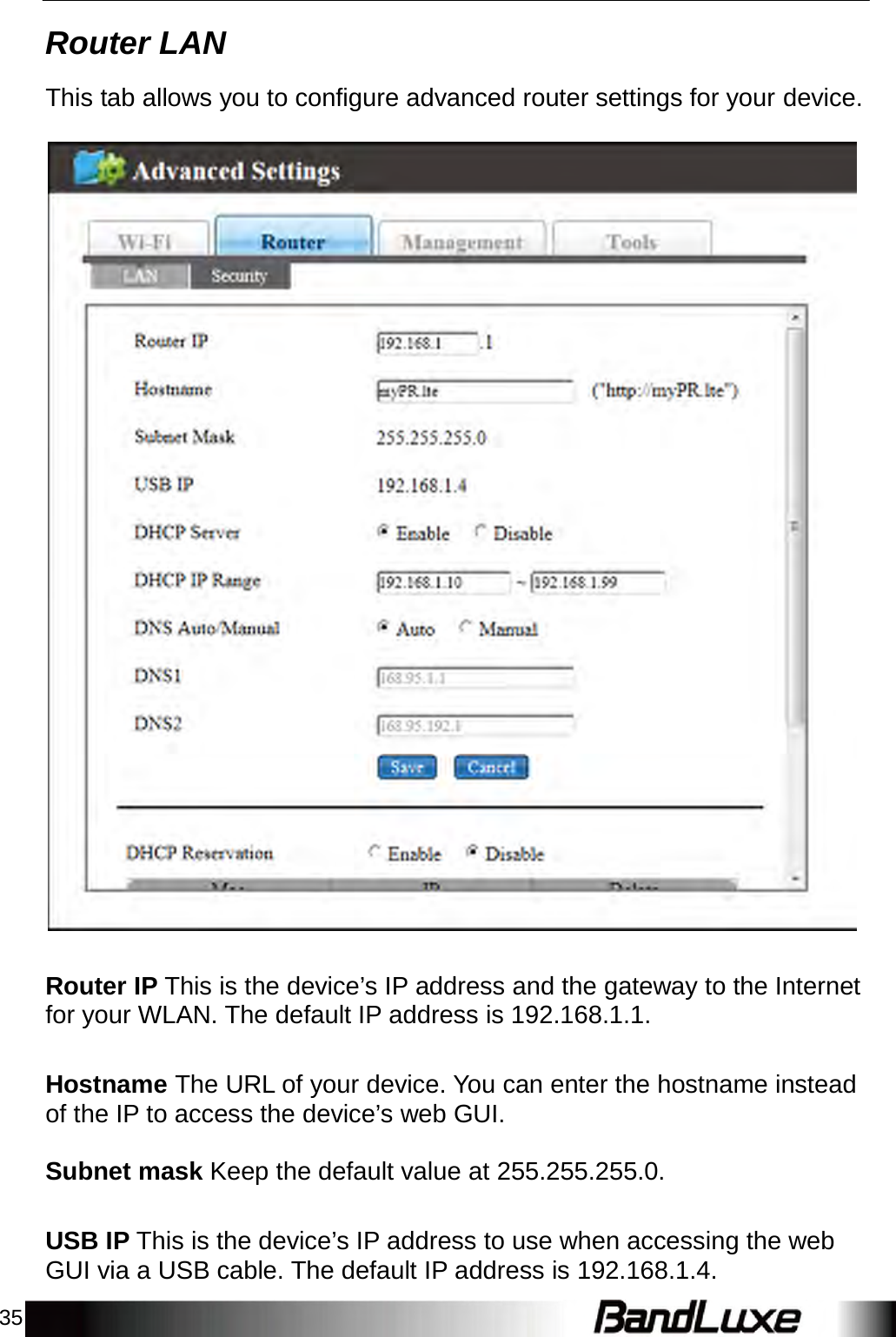 35 Router LAN    This tab allows you to configure advanced router settings for your device.      Router IP This is the device’s IP address and the gateway to the Internet for your WLAN. The default IP address is 192.168.1.1.   Hostname The URL of your device. You can enter the hostname instead of the IP to access the device’s web GUI.   Subnet mask Keep the default value at 255.255.255.0.   USB IP This is the device’s IP address to use when accessing the web GUI via a USB cable. The default IP address is 192.168.1.4. 