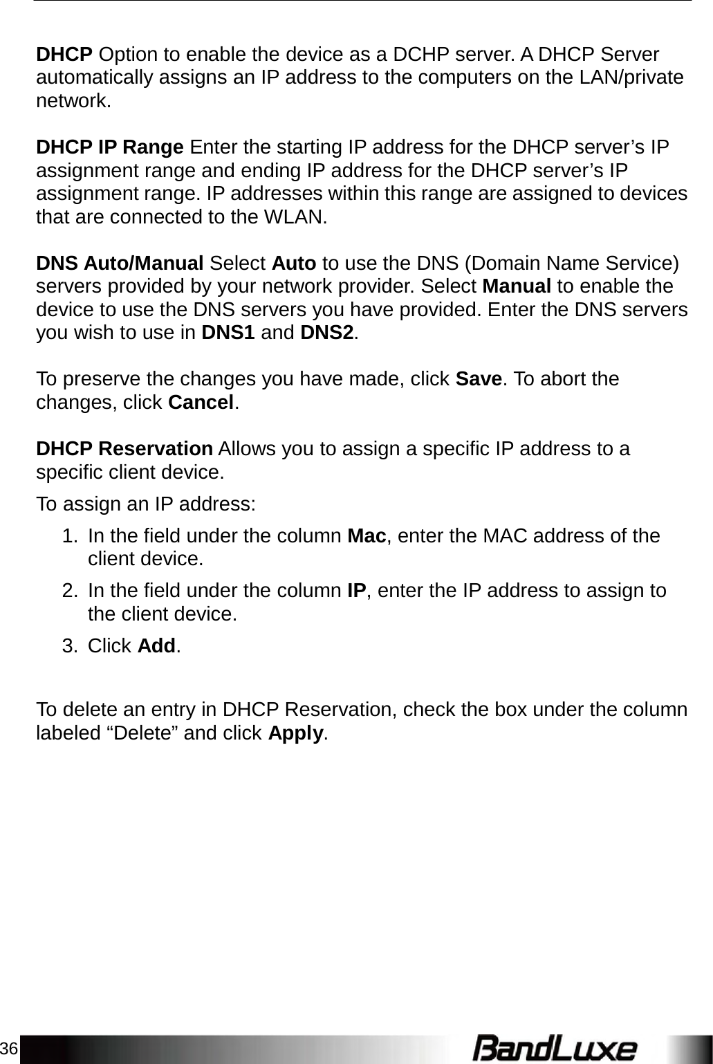 36      DHCP Option to enable the device as a DCHP server. A DHCP Server automatically assigns an IP address to the computers on the LAN/private network.   DHCP IP Range Enter the starting IP address for the DHCP server’s IP assignment range and ending IP address for the DHCP server’s IP assignment range. IP addresses within this range are assigned to devices that are connected to the WLAN.   DNS Auto/Manual Select Auto to use the DNS (Domain Name Service) servers provided by your network provider. Select Manual to enable the device to use the DNS servers you have provided. Enter the DNS servers you wish to use in DNS1 and DNS2.   To preserve the changes you have made, click Save. To abort the changes, click Cancel.   DHCP Reservation Allows you to assign a specific IP address to a specific client device.  To assign an IP address:  1.  In the field under the column Mac, enter the MAC address of the client device.  2.  In the field under the column IP, enter the IP address to assign to the client device.  3. Click Add.    To delete an entry in DHCP Reservation, check the box under the column labeled “Delete” and click Apply. 