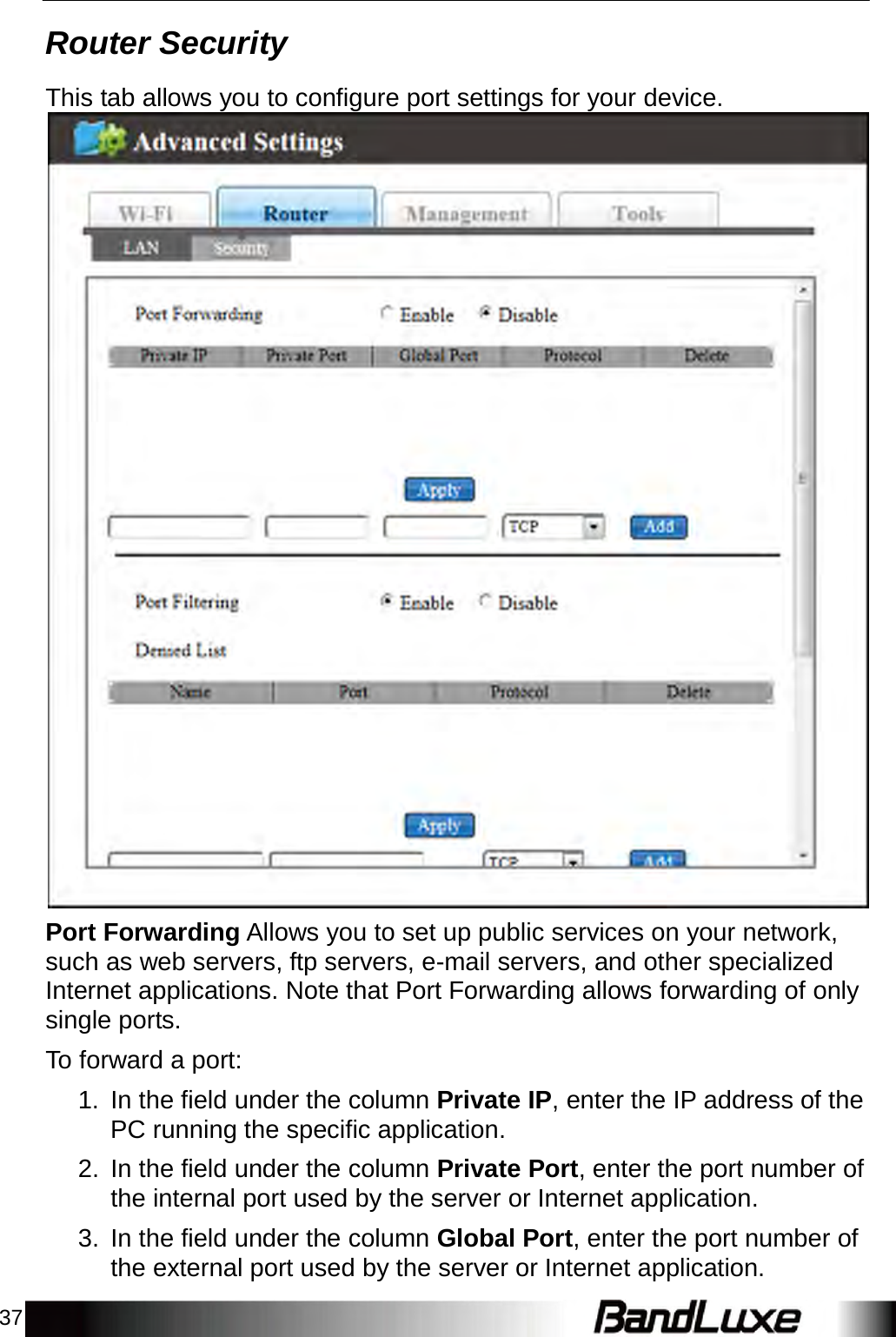 37 Router Security    This tab allows you to configure port settings for your device.   Port Forwarding Allows you to set up public services on your network, such as web servers, ftp servers, e-mail servers, and other specialized Internet applications. Note that Port Forwarding allows forwarding of only single ports.  To forward a port:  1.  In the field under the column Private IP, enter the IP address of the PC running the specific application.  2.  In the field under the column Private Port, enter the port number of the internal port used by the server or Internet application.  3.  In the field under the column Global Port, enter the port number of the external port used by the server or Internet application. 