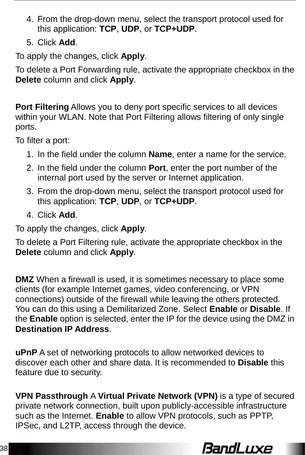 38    4. From the drop-down menu, select the transport protocol used for this application: TCP, UDP, or TCP+UDP.  5. Click Add.  To apply the changes, click Apply.  To delete a Port Forwarding rule, activate the appropriate checkbox in the Delete column and click Apply.    Port Filtering Allows you to deny port specific services to all devices within your WLAN. Note that Port Filtering allows filtering of only single ports.  To filter a port:  1.  In the field under the column Name, enter a name for the service.  2.  In the field under the column Port, enter the port number of the internal port used by the server or Internet application.  3. From the drop-down menu, select the transport protocol used for this application: TCP, UDP, or TCP+UDP.  4. Click Add.  To apply the changes, click Apply.  To delete a Port Filtering rule, activate the appropriate checkbox in the Delete column and click Apply.    DMZ When a firewall is used, it is sometimes necessary to place some clients (for example Internet games, video conferencing, or VPN connections) outside of the firewall while leaving the others protected. You can do this using a Demilitarized Zone. Select Enable or Disable. If the Enable option is selected, enter the IP for the device using the DMZ in Destination IP Address.   uPnP A set of networking protocols to allow networked devices to discover each other and share data. It is recommended to Disable this feature due to security.   VPN Passthrough A Virtual Private Network (VPN) is a type of secured private network connection, built upon publicly-accessible infrastructure such as the Internet. Enable to allow VPN protocols, such as PPTP, IPSec, and L2TP, access through the device. 