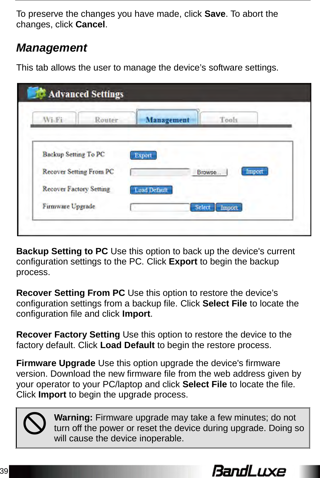 39    To preserve the changes you have made, click Save. To abort the changes, click Cancel.   Management  This tab allows the user to manage the device’s software settings.      Backup Setting to PC Use this option to back up the device&apos;s current configuration settings to the PC. Click Export to begin the backup process.   Recover Setting From PC Use this option to restore the device’s configuration settings from a backup file. Click Select File to locate the configuration file and click Import.   Recover Factory Setting Use this option to restore the device to the factory default. Click Load Default to begin the restore process.  Firmware Upgrade Use this option upgrade the device&apos;s firmware version. Download the new firmware file from the web address given by your operator to your PC/laptop and click Select File to locate the file. Click Import to begin the upgrade process.   Warning: Firmware upgrade may take a few minutes; do not turn off the power or reset the device during upgrade. Doing so will cause the device inoperable. 