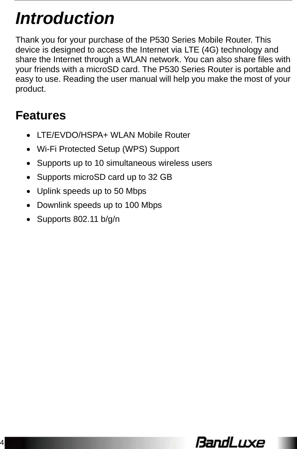 4    Introduction  Thank you for your purchase of the P530 Series Mobile Router. This device is designed to access the Internet via LTE (4G) technology and share the Internet through a WLAN network. You can also share files with your friends with a microSD card. The P530 Series Router is portable and easy to use. Reading the user manual will help you make the most of your product.   Features   LTE/EVDO/HSPA+ WLAN Mobile Router   Wi-Fi Protected Setup (WPS) Support   Supports up to 10 simultaneous wireless users   Supports microSD card up to 32 GB   Uplink speeds up to 50 Mbps   Downlink speeds up to 100 Mbps   Supports 802.11 b/g/n  