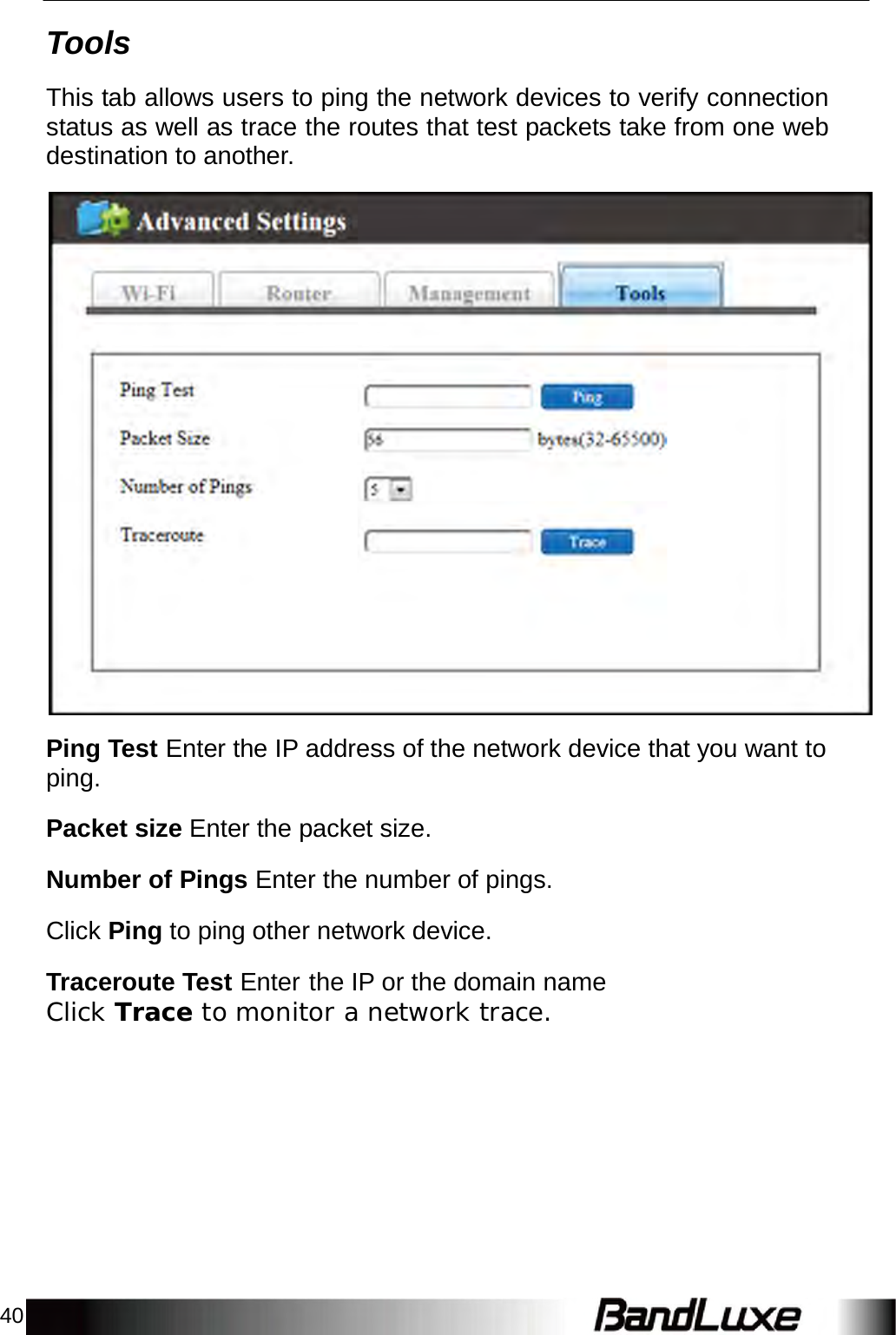 40    Tools  This tab allows users to ping the network devices to verify connection status as well as trace the routes that test packets take from one web destination to another.    Ping Test Enter the IP address of the network device that you want to ping.  Packet size Enter the packet size.  Number of Pings Enter the number of pings. Click Ping to ping other network device. Traceroute Test Enter the IP or the domain name Click Trace to monitor a network trace. 