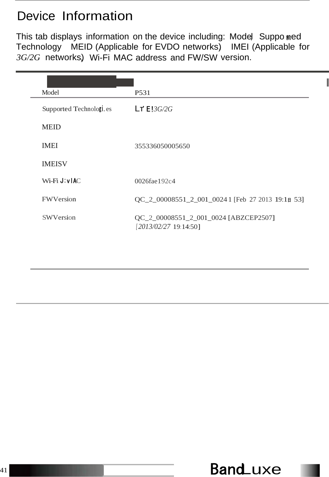 BandLuxe41    Device Information  This tab displays information on the device including: Mode，l Suppo 前ed Technology，  MEID (Applicable for EVDO networks)，  IMEI (Applicable for 3G/2G  networks，) Wi-Fi MAC address and FW/SW version.  Model  P531  Supported Technologi.es Lτ&apos;E!3G/2G  MEID   IMEI 355336050005650  IMEISV  Wi-Fi J:vlAC 0026fae192c4 FWVersion  QC_2_00008551_2_001_0024 1 [Feb 27 2013 19:1日 53] SWVersion  QC_2_00008551_2_001_0024 [ABZCEP2507] [ 2013/02/27 19: 14:50] 