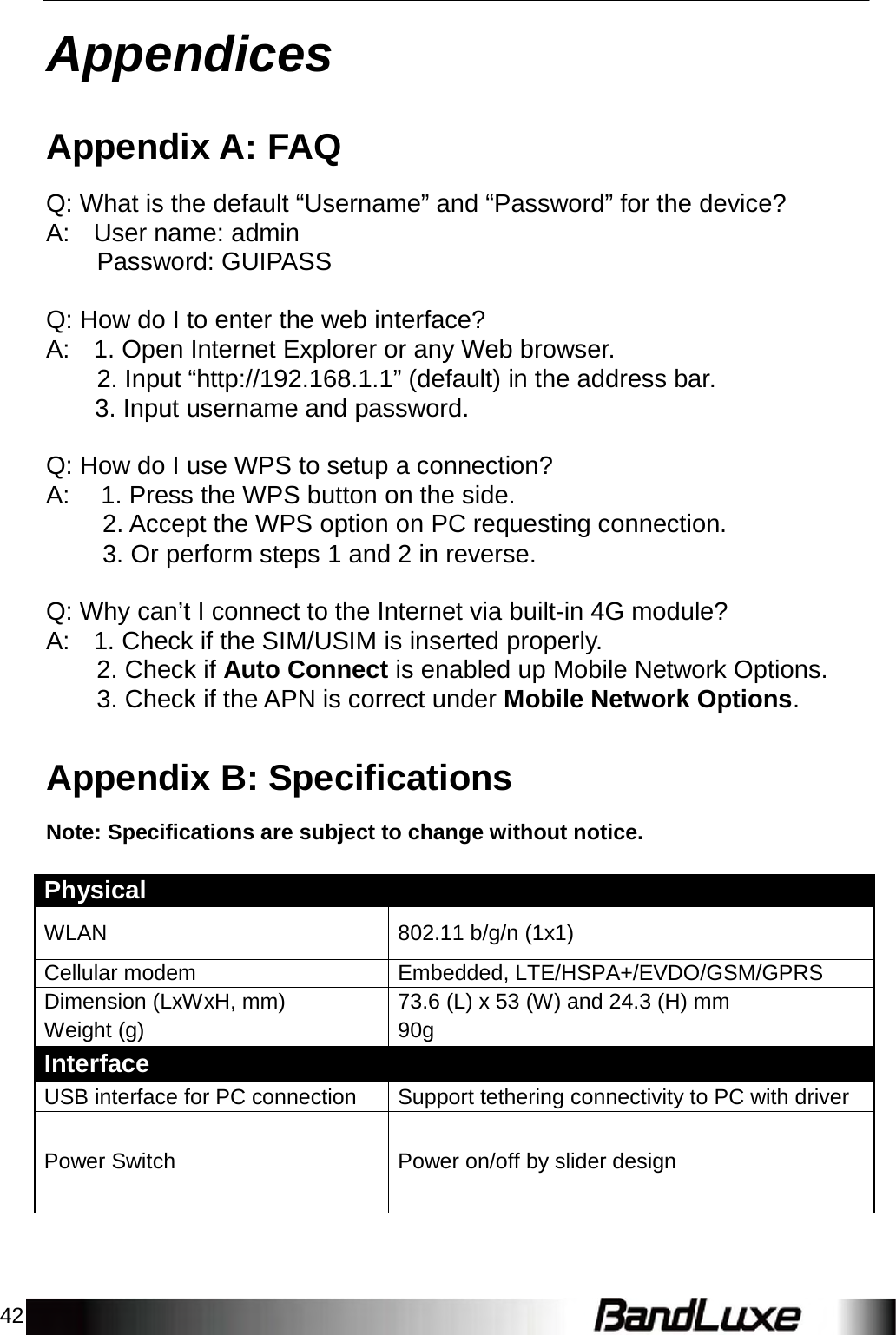 42    Appendices   Appendix A: FAQ  Q: What is the default “Username” and “Password” for the device? A:  User name: admin Password: GUIPASS   Q: How do I to enter the web interface? A:  1. Open Internet Explorer or any Web browser. 2. Input “http://192.168.1.1” (default) in the address bar. 3. Input username and password.   Q: How do I use WPS to setup a connection? A:  1. Press the WPS button on the side. 2. Accept the WPS option on PC requesting connection. 3. Or perform steps 1 and 2 in reverse.   Q: Why can’t I connect to the Internet via built-in 4G module? A: 1. Check if the SIM/USIM is inserted properly. 2. Check if Auto Connect is enabled up Mobile Network Options. 3. Check if the APN is correct under Mobile Network Options.   Appendix B: Specifications  Note: Specifications are subject to change without notice.   Physical   WLAN 802.11 b/g/n (1x1) Cellular modem Embedded, LTE/HSPA+/EVDO/GSM/GPRS Dimension (LxWxH, mm) 73.6 (L) x 53 (W) and 24.3 (H) mm Weight (g) 90g Interface USB interface for PC connection Support tethering connectivity to PC with driver   Power Switch  Power on/off by slider design 