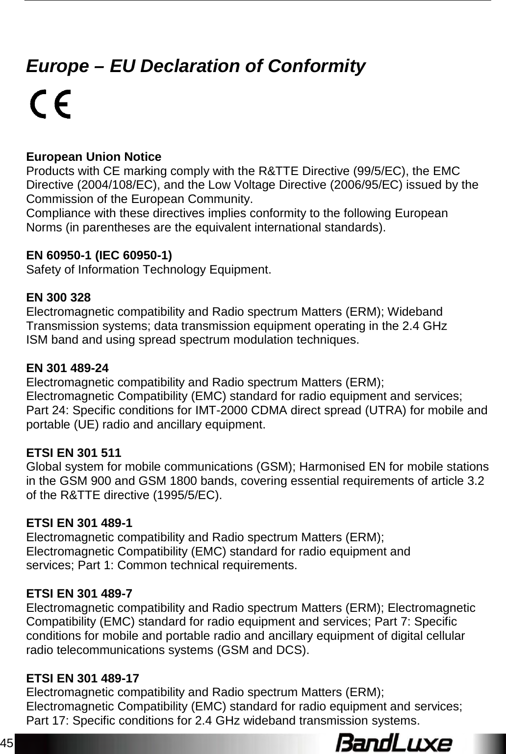 45        Europe – EU Declaration of Conformity      European Union Notice Products with CE marking comply with the R&amp;TTE Directive (99/5/EC), the EMC Directive (2004/108/EC), and the Low Voltage Directive (2006/95/EC) issued by the Commission of the European Community. Compliance with these directives implies conformity to the following European Norms (in parentheses are the equivalent international standards).  EN 60950-1 (IEC 60950-1) Safety of Information Technology Equipment.  EN 300 328 Electromagnetic compatibility and Radio spectrum Matters (ERM); Wideband Transmission systems; data transmission equipment operating in the 2.4 GHz ISM band and using spread spectrum modulation techniques.  EN 301 489-24 Electromagnetic compatibility and Radio spectrum Matters (ERM); Electromagnetic Compatibility (EMC) standard for radio equipment and services; Part 24: Specific conditions for IMT-2000 CDMA direct spread (UTRA) for mobile and portable (UE) radio and ancillary equipment.  ETSI EN 301 511 Global system for mobile communications (GSM); Harmonised EN for mobile stations in the GSM 900 and GSM 1800 bands, covering essential requirements of article 3.2 of the R&amp;TTE directive (1995/5/EC).  ETSI EN 301 489-1 Electromagnetic compatibility and Radio spectrum Matters (ERM); Electromagnetic Compatibility (EMC) standard for radio equipment and services; Part 1: Common technical requirements.  ETSI EN 301 489-7 Electromagnetic compatibility and Radio spectrum Matters (ERM); Electromagnetic Compatibility (EMC) standard for radio equipment and services; Part 7: Specific conditions for mobile and portable radio and ancillary equipment of digital cellular radio telecommunications systems (GSM and DCS).  ETSI EN 301 489-17 Electromagnetic compatibility and Radio spectrum Matters (ERM); Electromagnetic Compatibility (EMC) standard for radio equipment and services; Part 17: Specific conditions for 2.4 GHz wideband transmission systems. 