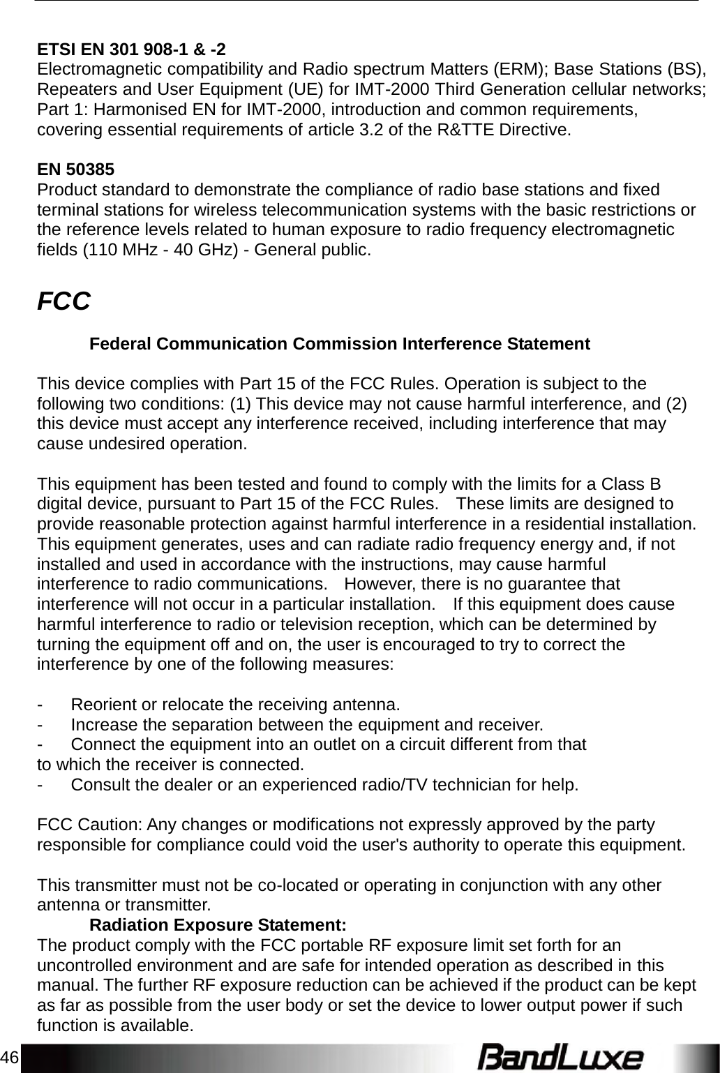 46      ETSI EN 301 908-1 &amp; -2 Electromagnetic compatibility and Radio spectrum Matters (ERM); Base Stations (BS), Repeaters and User Equipment (UE) for IMT-2000 Third Generation cellular networks; Part 1: Harmonised EN for IMT-2000, introduction and common requirements, covering essential requirements of article 3.2 of the R&amp;TTE Directive.  EN 50385 Product standard to demonstrate the compliance of radio base stations and fixed terminal stations for wireless telecommunication systems with the basic restrictions or the reference levels related to human exposure to radio frequency electromagnetic fields (110 MHz - 40 GHz) - General public.   FCC  Federal Communication Commission Interference Statement  This device complies with Part 15 of the FCC Rules. Operation is subject to the following two conditions: (1) This device may not cause harmful interference, and (2) this device must accept any interference received, including interference that may cause undesired operation.  This equipment has been tested and found to comply with the limits for a Class B digital device, pursuant to Part 15 of the FCC Rules.  These limits are designed to provide reasonable protection against harmful interference in a residential installation. This equipment generates, uses and can radiate radio frequency energy and, if not installed and used in accordance with the instructions, may cause harmful interference to radio communications.  However, there is no guarantee that interference will not occur in a particular installation.  If this equipment does cause harmful interference to radio or television reception, which can be determined by turning the equipment off and on, the user is encouraged to try to correct the interference by one of the following measures:  -  Reorient or relocate the receiving antenna. -  Increase the separation between the equipment and receiver. -  Connect the equipment into an outlet on a circuit different from that to which the receiver is connected. -  Consult the dealer or an experienced radio/TV technician for help.  FCC Caution: Any changes or modifications not expressly approved by the party responsible for compliance could void the user&apos;s authority to operate this equipment.  This transmitter must not be co-located or operating in conjunction with any other antenna or transmitter. Radiation Exposure Statement: The product comply with the FCC portable RF exposure limit set forth for an uncontrolled environment and are safe for intended operation as described in this manual. The further RF exposure reduction can be achieved if the product can be kept as far as possible from the user body or set the device to lower output power if such function is available. 