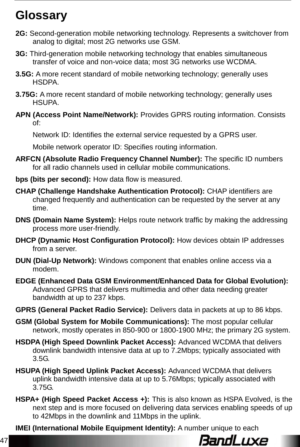 47    Glossary  2G: Second-generation mobile networking technology. Represents a switchover from analog to digital; most 2G networks use GSM.  3G: Third-generation mobile networking technology that enables simultaneous transfer of voice and non-voice data; most 3G networks use WCDMA.  3.5G: A more recent standard of mobile networking technology; generally uses HSDPA.  3.75G: A more recent standard of mobile networking technology; generally uses HSUPA.  APN (Access Point Name/Network): Provides GPRS routing information. Consists of:  Network ID: Identiﬁes the external service requested by a GPRS user.  Mobile network operator ID: Speciﬁes routing information.  ARFCN (Absolute Radio Frequency Channel Number): The speciﬁc ID numbers for all radio channels used in cellular mobile communications.  bps (bits per second): How data ﬂow is measured.  CHAP (Challenge Handshake Authentication Protocol): CHAP identifiers are changed frequently and authentication can be requested by the server at any time.  DNS (Domain Name System): Helps route network trafﬁc by making the addressing process more user-friendly.  DHCP (Dynamic Host Conﬁguration Protocol): How devices obtain IP addresses from a server.  DUN (Dial-Up Network): Windows component that enables online access via a modem.  EDGE (Enhanced Data GSM Environment/Enhanced Data for Global Evolution): Advanced GPRS that delivers multimedia and other data needing greater bandwidth at up to 237 kbps.  GPRS (General Packet Radio Service): Delivers data in packets at up to 86 kbps.  GSM (Global System for Mobile Communications): The most popular cellular network, mostly operates in 850-900 or 1800-1900 MHz; the primary 2G system.  HSDPA (High Speed Downlink Packet Access): Advanced WCDMA that delivers downlink bandwidth intensive data at up to 7.2Mbps; typically associated with 3.5G.  HSUPA (High Speed Uplink Packet Access): Advanced WCDMA that delivers uplink bandwidth intensive data at up to 5.76Mbps; typically associated with 3.75G.  HSPA+ (High Speed Packet Access +): This is also known as HSPA Evolved, is the next step and is more focused on delivering data services enabling speeds of up to 42Mbps in the downlink and 11Mbps in the uplink.  IMEI (International Mobile Equipment Identity): A number unique to each 