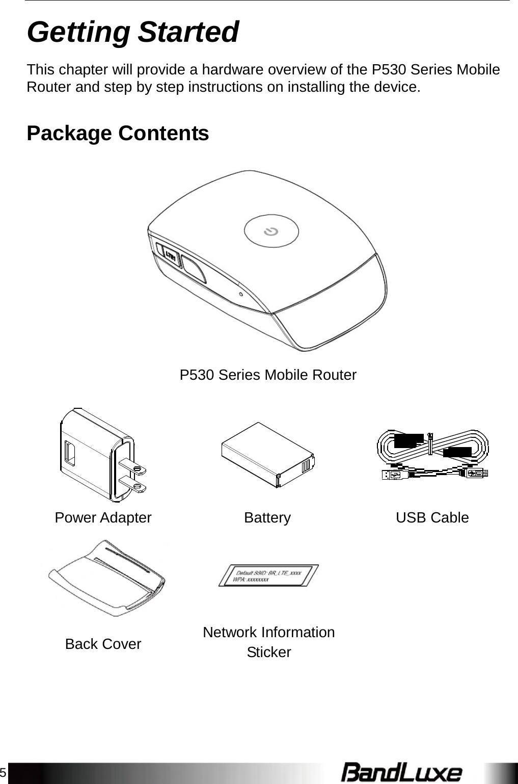 5    Getting Started  This chapter will provide a hardware overview of the P530 Series Mobile Router and step by step instructions on installing the device.   Package Contents     P530 Series Mobile Router             Power Adapter  Battery  USB Cable    Back Cover  Network Information Sticker 