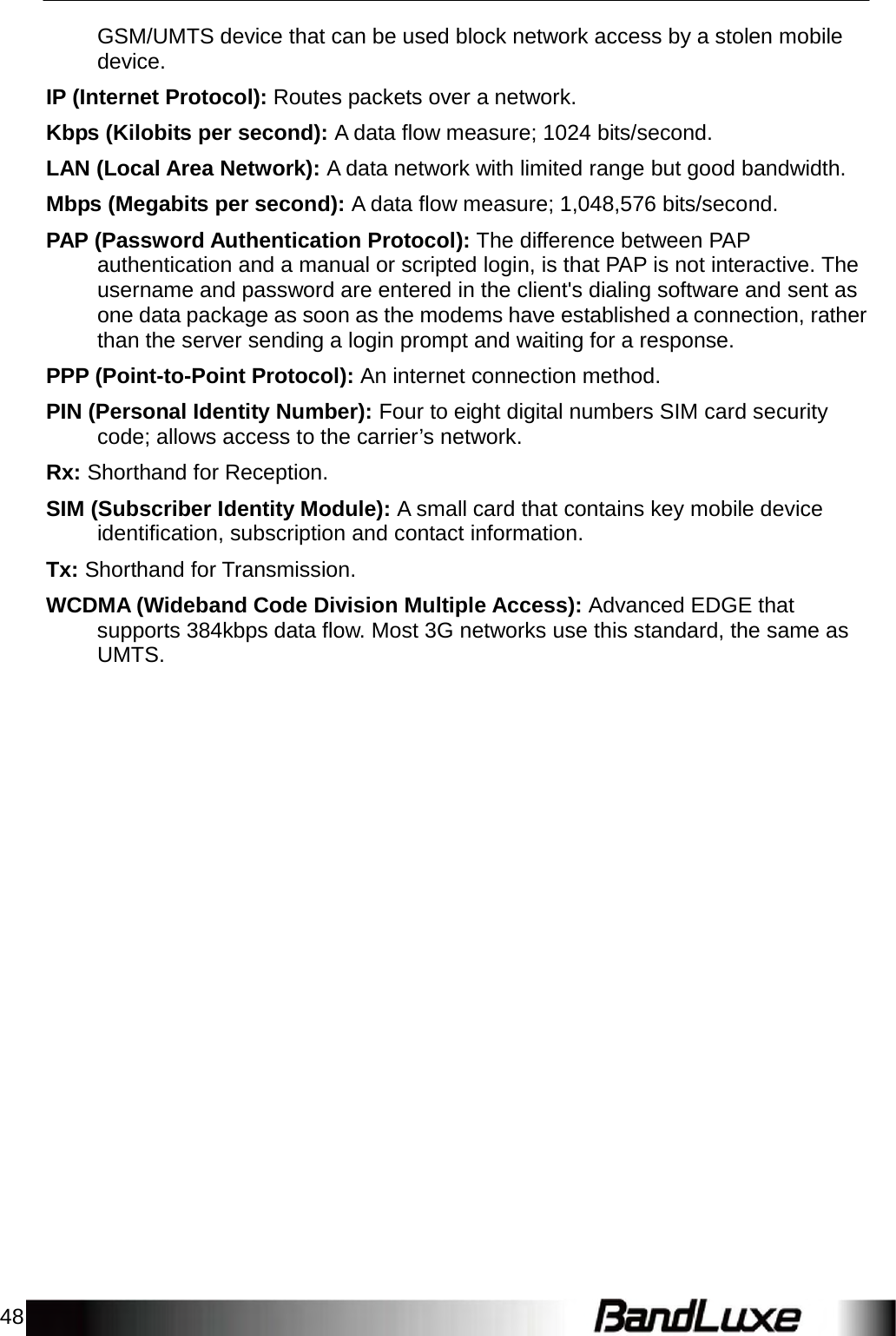 48    GSM/UMTS device that can be used block network access by a stolen mobile device.  IP (Internet Protocol): Routes packets over a network.  Kbps (Kilobits per second): A data ﬂow measure; 1024 bits/second.  LAN (Local Area Network): A data network with limited range but good bandwidth.  Mbps (Megabits per second): A data ﬂow measure; 1,048,576 bits/second.  PAP (Password Authentication Protocol): The difference between PAP authentication and a manual or scripted login, is that PAP is not interactive. The username and password are entered in the client&apos;s dialing software and sent as one data package as soon as the modems have established a connection, rather than the server sending a login prompt and waiting for a response.  PPP (Point-to-Point Protocol): An internet connection method.  PIN (Personal Identity Number): Four to eight digital numbers SIM card security code; allows access to the carrier’s network.  Rx: Shorthand for Reception.  SIM (Subscriber Identity Module): A small card that contains key mobile device identiﬁcation, subscription and contact information.  Tx: Shorthand for Transmission.  WCDMA (Wideband Code Division Multiple Access): Advanced EDGE that supports 384kbps data ﬂow. Most 3G networks use this standard, the same as UMTS. 