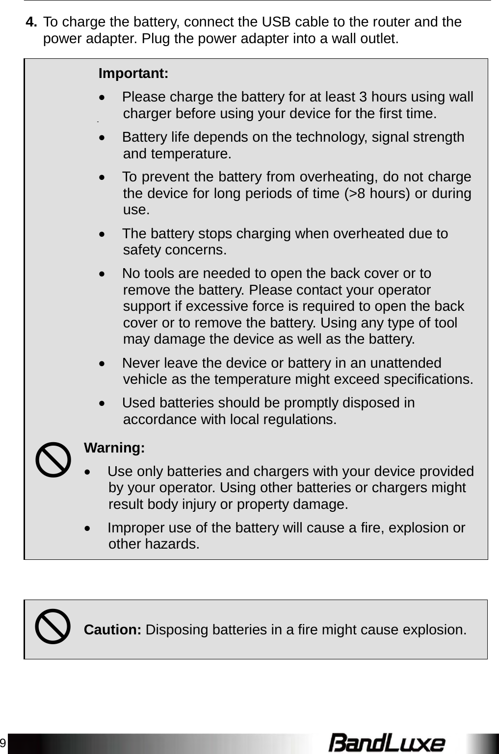 9    4. To charge the battery, connect the USB cable to the router and the power adapter. Plug the power adapter into a wall outlet.    Important:   Please charge the battery for at least 3 hours using wall charger before using your device for the first time.   Battery life depends on the technology, signal strength and temperature.   To prevent the battery from overheating, do not charge the device for long periods of time (&gt;8 hours) or during use.   The battery stops charging when overheated due to safety concerns.   No tools are needed to open the back cover or to remove the battery. Please contact your operator support if excessive force is required to open the back cover or to remove the battery. Using any type of tool may damage the device as well as the battery.   Never leave the device or battery in an unattended vehicle as the temperature might exceed specifications.   Used batteries should be promptly disposed in accordance with local regulations.    Warning:   Use only batteries and chargers with your device provided by your operator. Using other batteries or chargers might result body injury or property damage.   Improper use of the battery will cause a fire, explosion or other hazards.         Caution: Disposing batteries in a fire might cause explosion.  