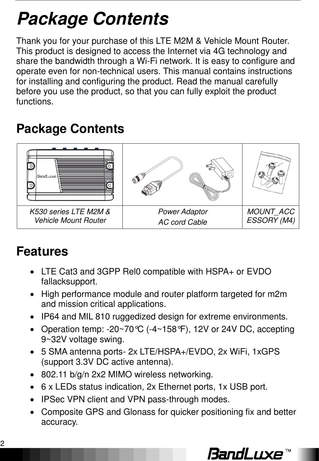 Package Contents 2  Package Contents Thank you for your purchase of this LTE M2M &amp; Vehicle Mount Router. This product is designed to access the Internet via 4G technology and share the bandwidth through a Wi-Fi network. It is easy to configure and operate even for non-technical users. This manual contains instructions for installing and configuring the product. Read the manual carefully before you use the product, so that you can fully exploit the product functions. Package Contents    K530 series LTE M2M &amp; Vehicle Mount Router Power Adaptor AC cord Cable MOUNT_ACCESSORY (M4) Features   LTE Cat3 and 3GPP Rel0 compatible with HSPA+ or EVDO fallacksupport.   High performance module and router platform targeted for m2m and mission critical applications.   IP64 and MIL 810 ruggedized design for extreme environments.   Operation temp: -20~70°C (-4~158°F), 12V or 24V DC, accepting 9~32V voltage swing.   5 SMA antenna ports- 2x LTE/HSPA+/EVDO, 2x WiFi, 1xGPS (support 3.3V DC active antenna).   802.11 b/g/n 2x2 MIMO wireless networking.   6 x LEDs status indication, 2x Ethernet ports, 1x USB port.   IPSec VPN client and VPN pass-through modes.   Composite GPS and Glonass for quicker positioning fix and better accuracy. 