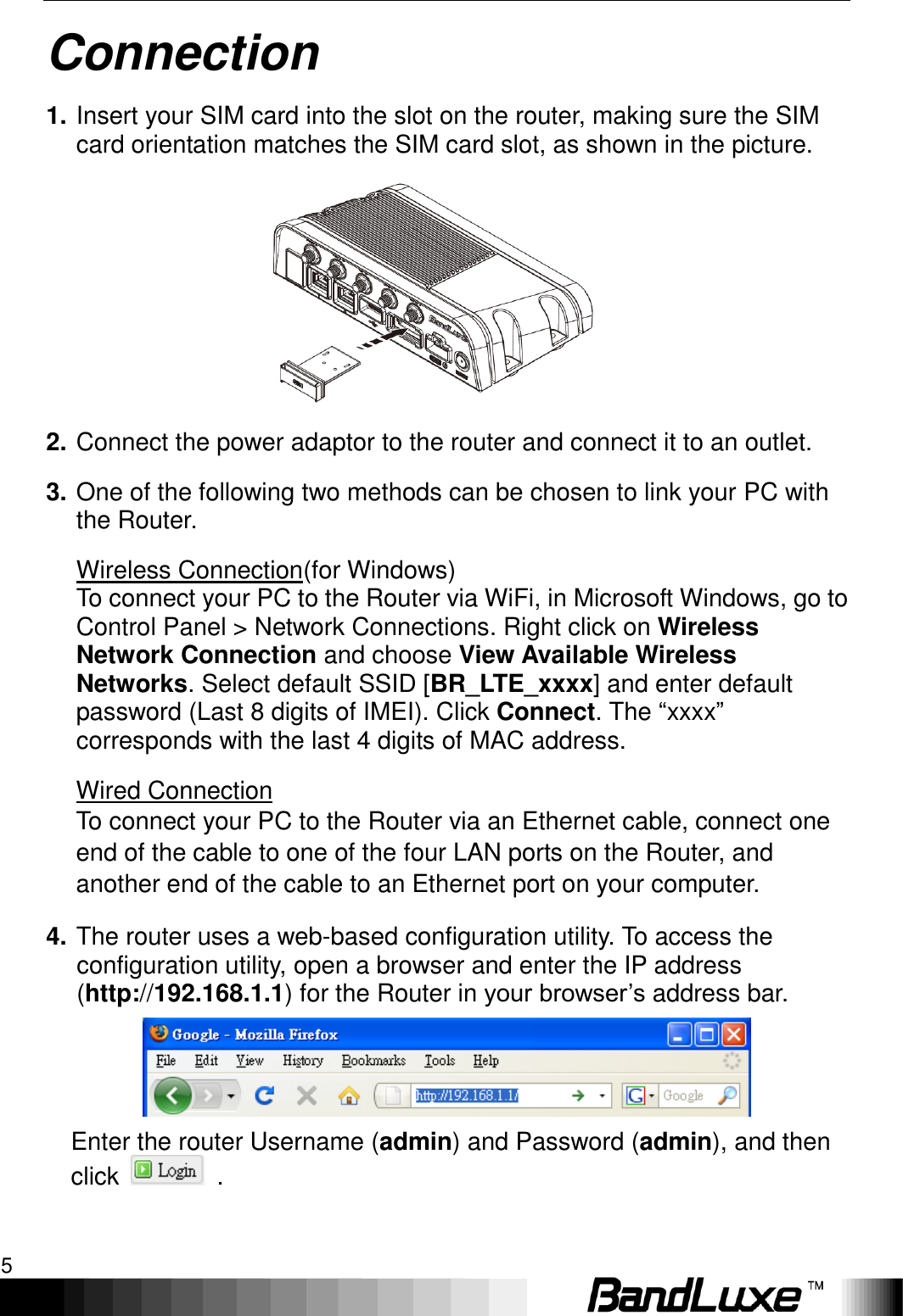   Connection 5 Connection 1. Insert your SIM card into the slot on the router, making sure the SIM card orientation matches the SIM card slot, as shown in the picture.      2. Connect the power adaptor to the router and connect it to an outlet. 3. One of the following two methods can be chosen to link your PC with the Router. Wireless Connection(for Windows) To connect your PC to the Router via WiFi, in Microsoft Windows, go to Control Panel &gt; Network Connections. Right click on Wireless Network Connection and choose View Available Wireless Networks. Select default SSID [BR_LTE_xxxx] and enter default password (Last 8 digits of IMEI). Click Connect. The “xxxx” corresponds with the last 4 digits of MAC address. Wired Connection To connect your PC to the Router via an Ethernet cable, connect one end of the cable to one of the four LAN ports on the Router, and another end of the cable to an Ethernet port on your computer. 4. The router uses a web-based configuration utility. To access the configuration utility, open a browser and enter the IP address (http://192.168.1.1) for the Router in your browser’s address bar.    Enter the router Username (admin) and Password (admin), and then click    . 