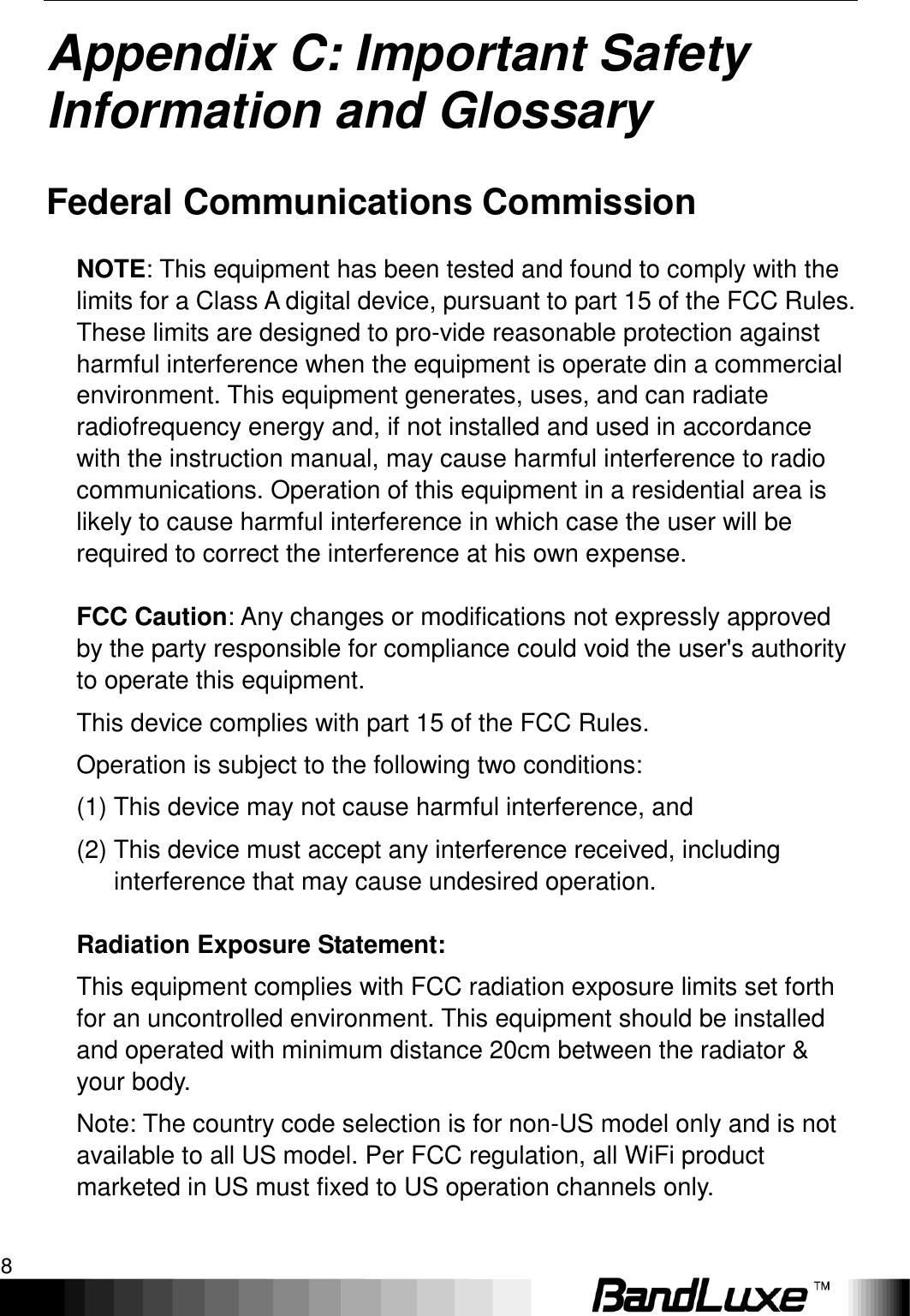 Appendix B: Specifications 8  Appendix C: Important Safety Information and Glossary   Federal Communications Commission NOTE: This equipment has been tested and found to comply with the limits for a Class A digital device, pursuant to part 15 of the FCC Rules. These limits are designed to pro-vide reasonable protection against harmful interference when the equipment is operate din a commercial environment. This equipment generates, uses, and can radiate radiofrequency energy and, if not installed and used in accordance with the instruction manual, may cause harmful interference to radio communications. Operation of this equipment in a residential area is likely to cause harmful interference in which case the user will be required to correct the interference at his own expense. FCC Caution: Any changes or modifications not expressly approved by the party responsible for compliance could void the user&apos;s authority to operate this equipment. This device complies with part 15 of the FCC Rules.   Operation is subject to the following two conditions: (1) This device may not cause harmful interference, and (2) This device must accept any interference received, including interference that may cause undesired operation. Radiation Exposure Statement: This equipment complies with FCC radiation exposure limits set forth for an uncontrolled environment. This equipment should be installed and operated with minimum distance 20cm between the radiator &amp; your body. Note: The country code selection is for non-US model only and is not available to all US model. Per FCC regulation, all WiFi product marketed in US must fixed to US operation channels only. 