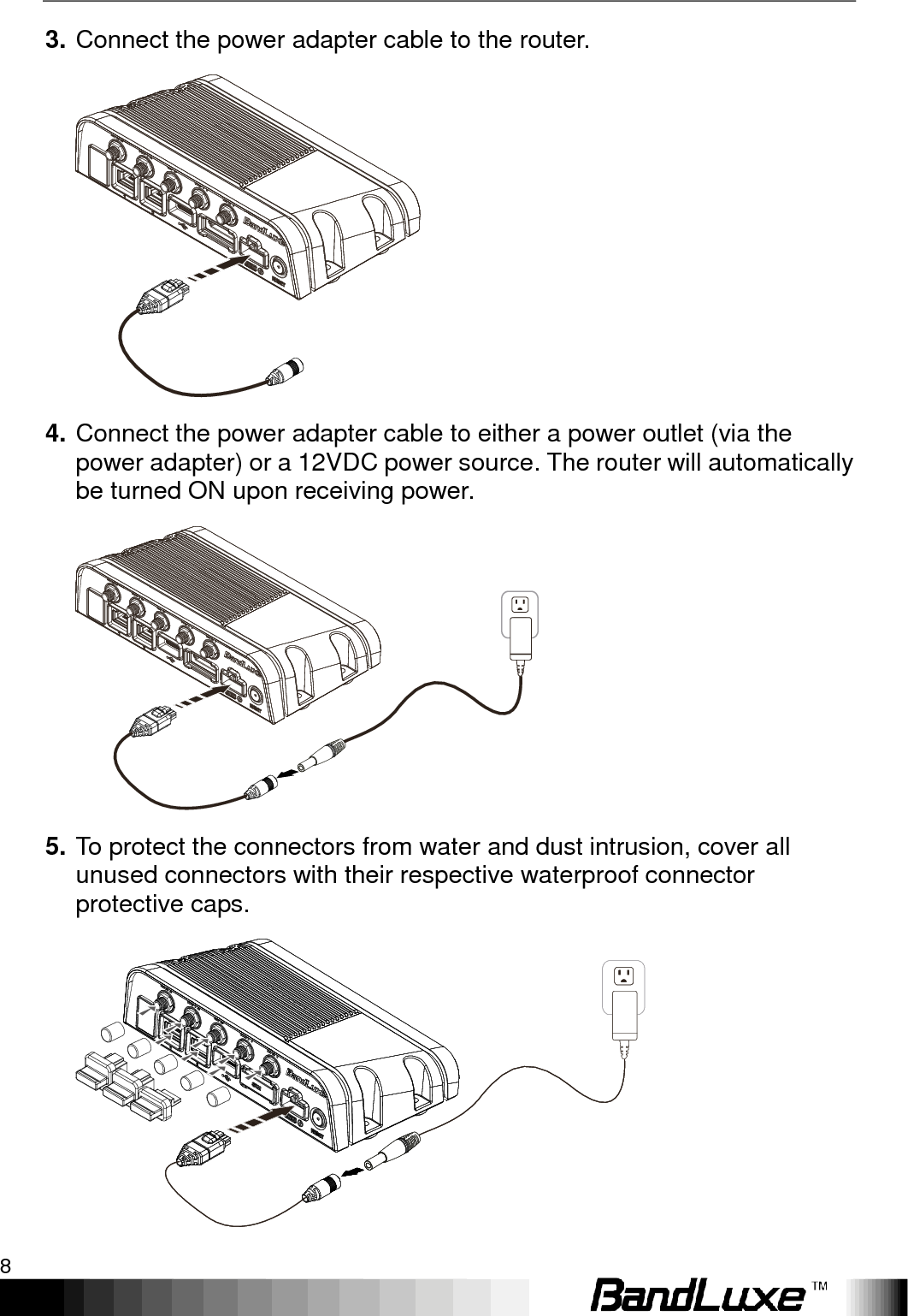 Installation 8  3. Connect the power adapter cable to the router.  4. Connect the power adapter cable to either a power outlet (via the power adapter) or a 12VDC power source. The router will automatically be turned ON upon receiving power.  5. To protect the connectors from water and dust intrusion, cover all unused connectors with their respective waterproof connector protective caps.  