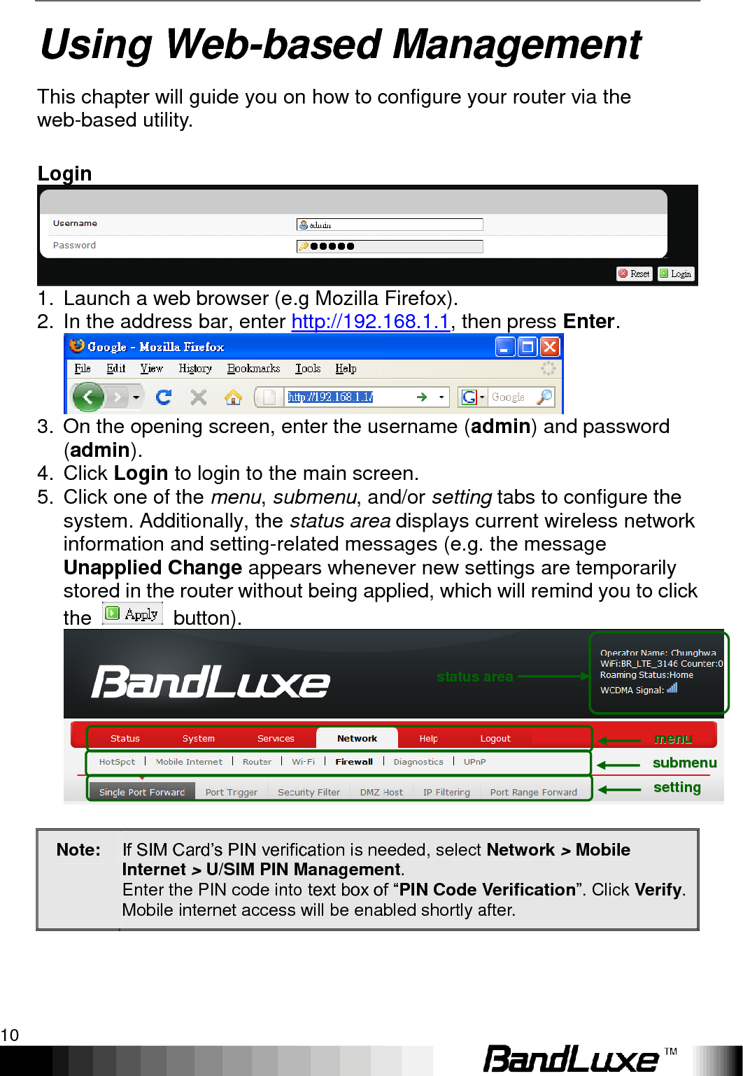 Using Web-based Management 10  Using Web-based Management This chapter will guide you on how to configure your router via the web-based utility.  Login  1.  Launch a web browser (e.g Mozilla Firefox). 2.  In the address bar, enter http://192.168.1.1, then press Enter.  3.  On the opening screen, enter the username (admin) and password (admin).   4.  Click Login to login to the main screen.   5.  Click one of the menu, submenu, and/or setting tabs to configure the system. Additionally, the status area displays current wireless network information and setting-related messages (e.g. the message Unapplied Change appears whenever new settings are temporarily stored in the router without being applied, which will remind you to click the    button).   Note: If SIM Card‟s PIN verification is needed, select Network &gt; Mobile Internet &gt; U/SIM PIN Management. Enter the PIN code into text box of “PIN Code Verification”. Click Verify. Mobile internet access will be enabled shortly after. mmeennuu  ssuubbmmeennuu  sseettttiinngg  status area 