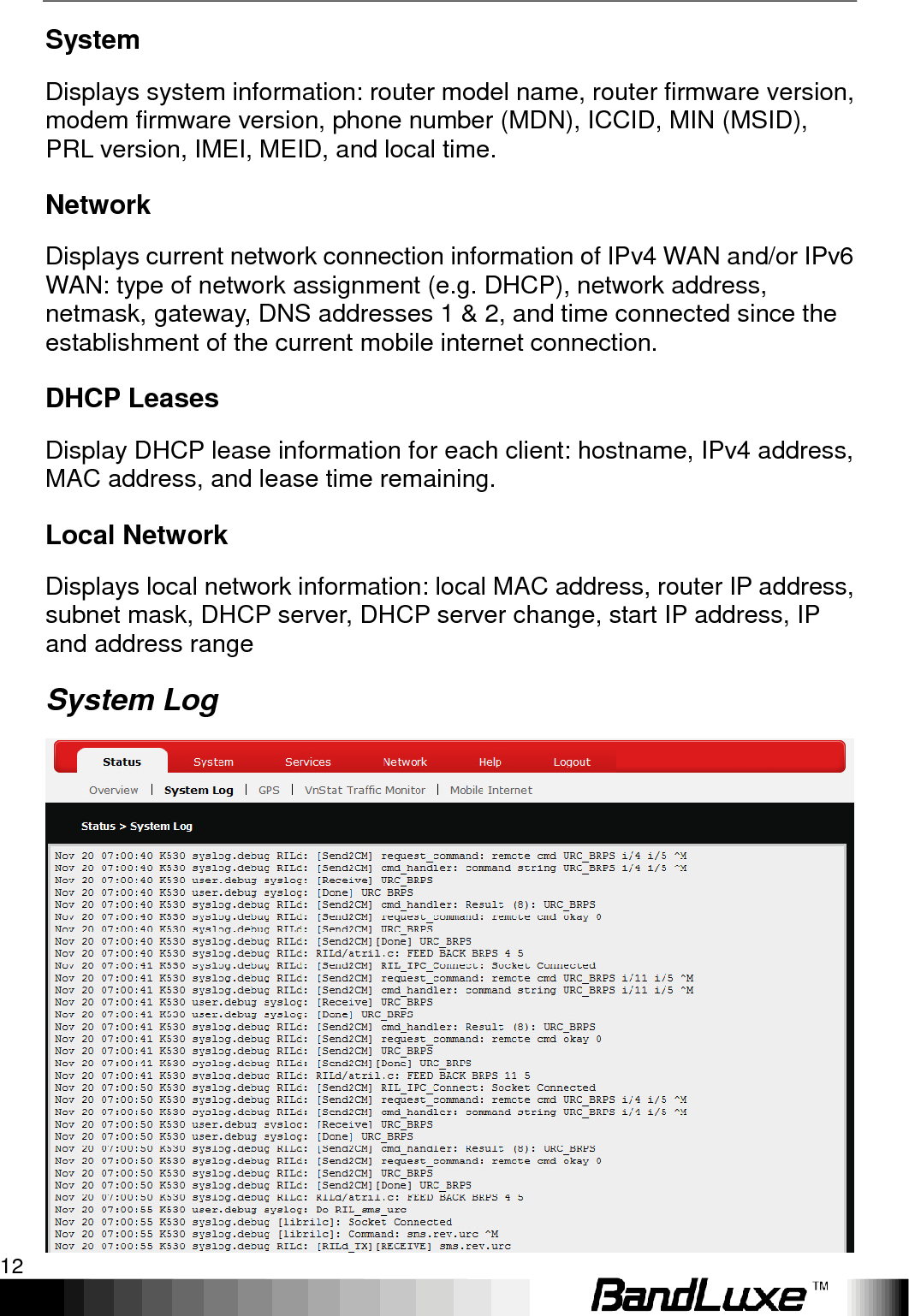 Using Web-based Management 12  System Displays system information: router model name, router firmware version, modem firmware version, phone number (MDN), ICCID, MIN (MSID), PRL version, IMEI, MEID, and local time. Network Displays current network connection information of IPv4 WAN and/or IPv6 WAN: type of network assignment (e.g. DHCP), network address, netmask, gateway, DNS addresses 1 &amp; 2, and time connected since the establishment of the current mobile internet connection. DHCP Leases Display DHCP lease information for each client: hostname, IPv4 address, MAC address, and lease time remaining. Local Network Displays local network information: local MAC address, router IP address, subnet mask, DHCP server, DHCP server change, start IP address, IP and address range System Log  