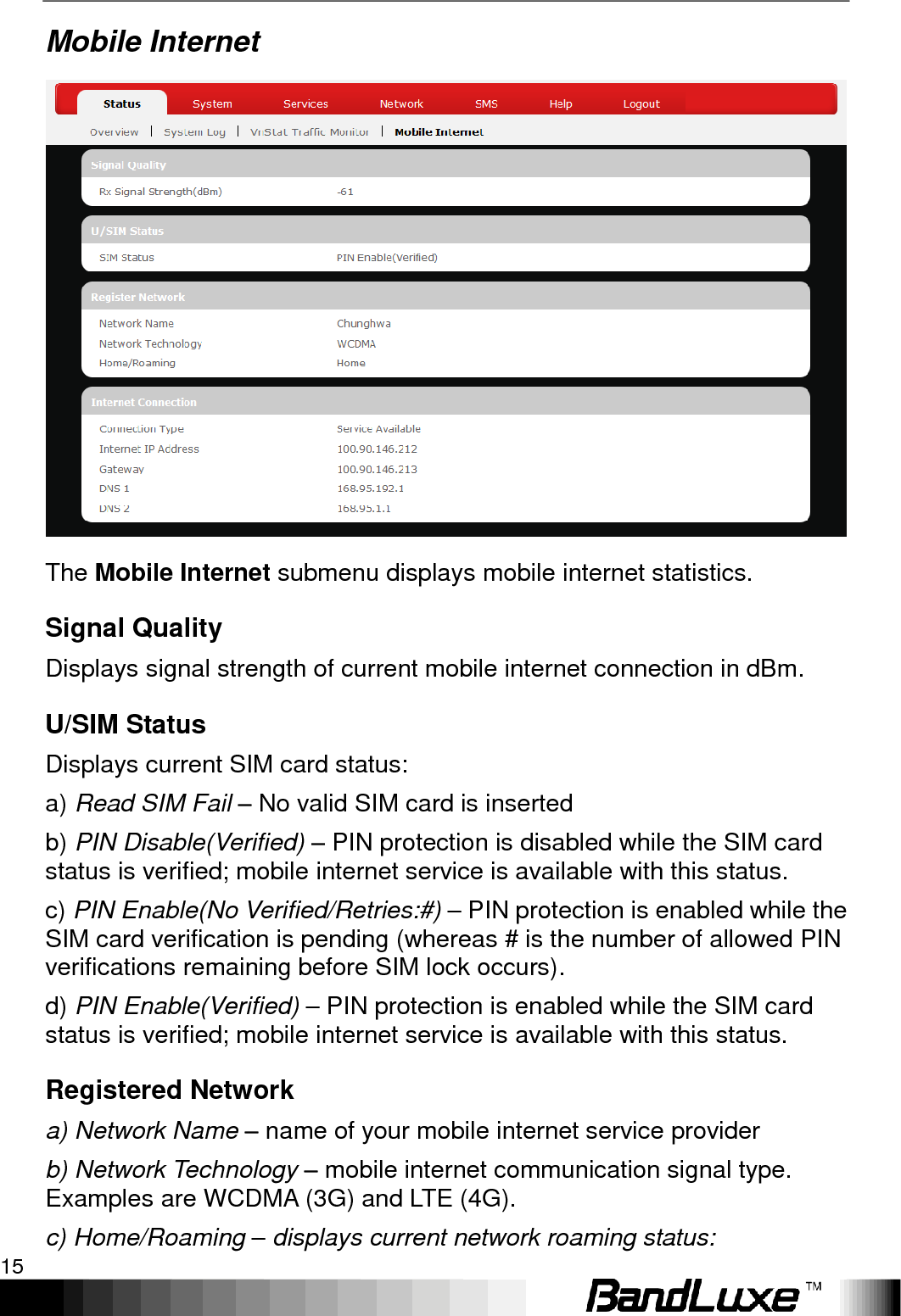   Using Web-based Management 15 Mobile Internet  The Mobile Internet submenu displays mobile internet statistics. Signal Quality Displays signal strength of current mobile internet connection in dBm. U/SIM Status Displays current SIM card status: a) Read SIM Fail – No valid SIM card is inserted b) PIN Disable(Verified) – PIN protection is disabled while the SIM card status is verified; mobile internet service is available with this status. c) PIN Enable(No Verified/Retries:#) – PIN protection is enabled while the SIM card verification is pending (whereas # is the number of allowed PIN verifications remaining before SIM lock occurs). d) PIN Enable(Verified) – PIN protection is enabled while the SIM card status is verified; mobile internet service is available with this status. Registered Network a) Network Name – name of your mobile internet service provider b) Network Technology – mobile internet communication signal type. Examples are WCDMA (3G) and LTE (4G). c) Home/Roaming – displays current network roaming status: 