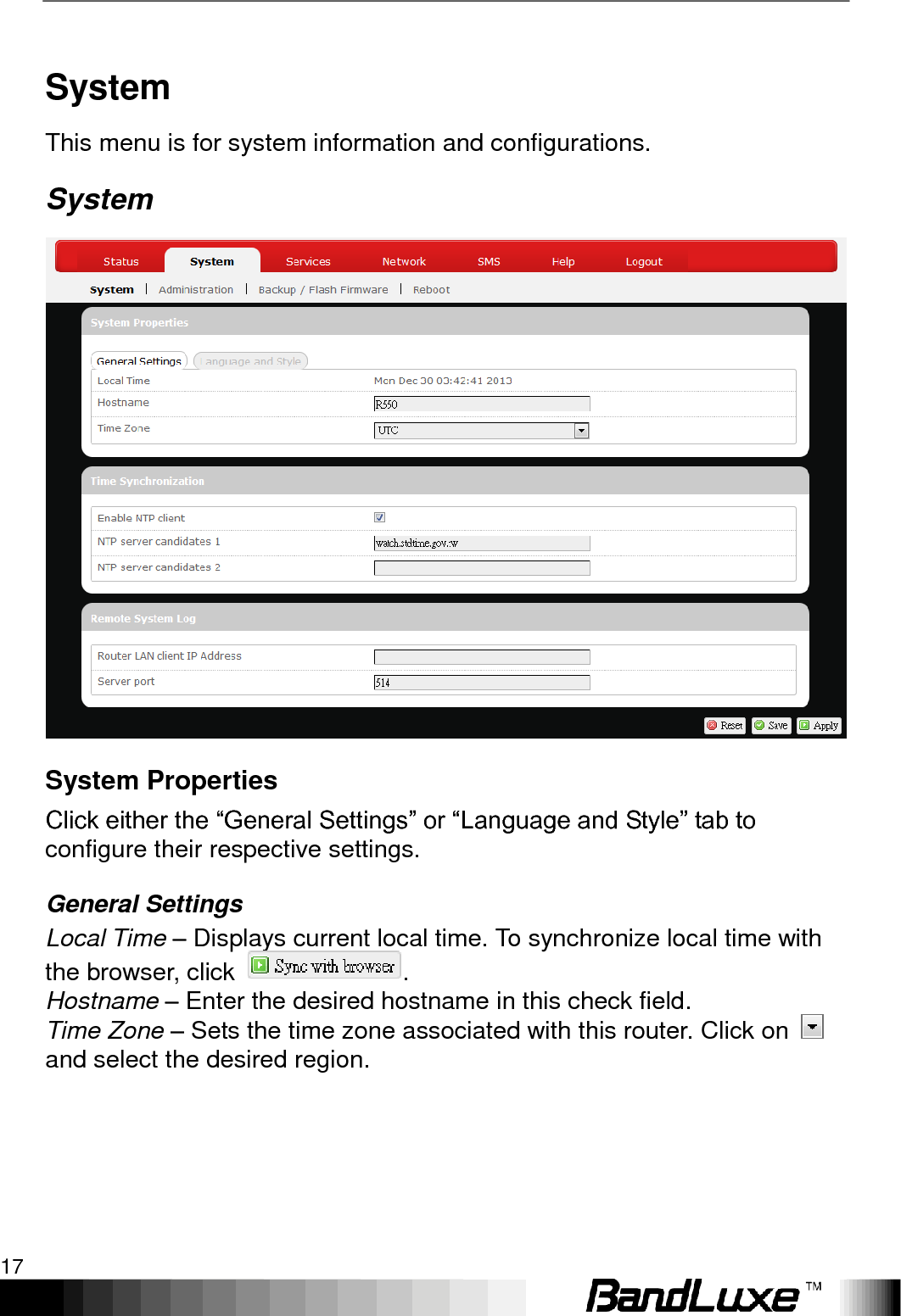   Using Web-based Management 17 System This menu is for system information and configurations.   System  System Properties Click either the “General Settings” or “Language and Style” tab to configure their respective settings. General Settings Local Time – Displays current local time. To synchronize local time with the browser, click  . Hostname – Enter the desired hostname in this check field.   Time Zone – Sets the time zone associated with this router. Click on   and select the desired region. 