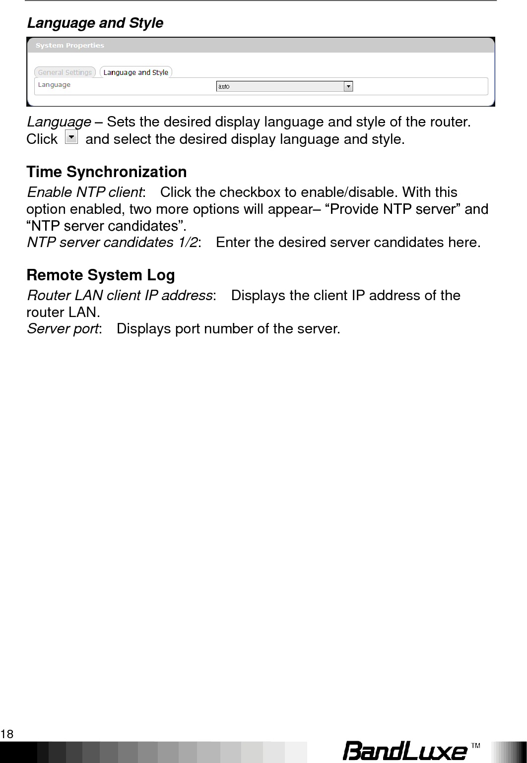 Using Web-based Management 18  Language and Style  Language – Sets the desired display language and style of the router. Click    and select the desired display language and style. Time Synchronization Enable NTP client:    Click the checkbox to enable/disable. With this option enabled, two more options will appear– “Provide NTP server” and “NTP server candidates”. NTP server candidates 1/2:    Enter the desired server candidates here. Remote System Log Router LAN client IP address:    Displays the client IP address of the router LAN. Server port:    Displays port number of the server.  