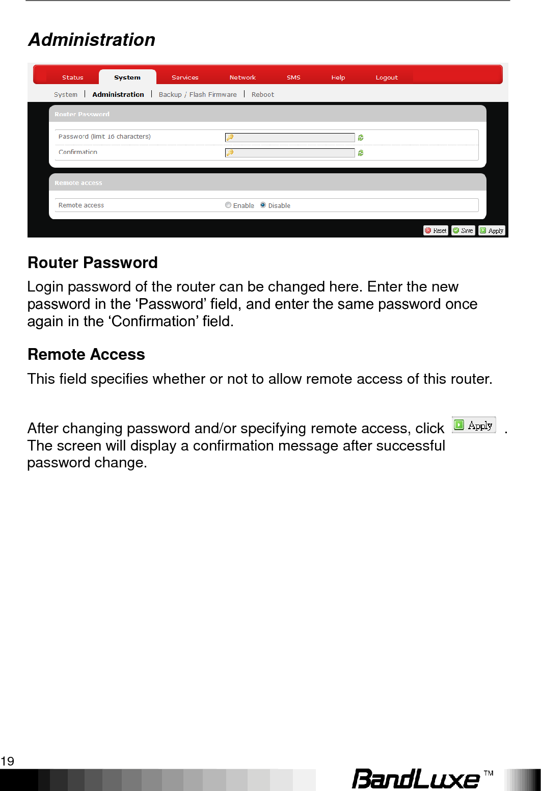   Using Web-based Management 19 Administration  Router Password Login password of the router can be changed here. Enter the new password in the „Password‟ field, and enter the same password once again in the „Confirmation‟ field. Remote Access This field specifies whether or not to allow remote access of this router.    After changing password and/or specifying remote access, click    . The screen will display a confirmation message after successful password change.  