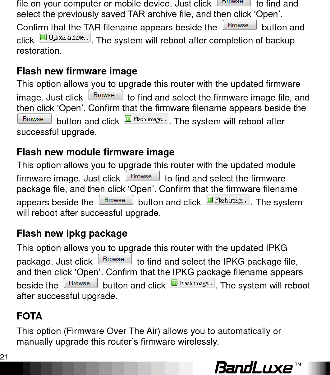   Using Web-based Management 21 Reset to defaults Here you can restore the router to its original factory settings. Just click , and a dialog message will appear to indicate the factory reset process. After completion of the reset process, the router will automatically reboot and return to its initial login prompt. Restore backup Here you can restore router settings previously saved as a TAR archive file on your computer or mobile device. Just click    to find and select the previously saved TAR archive file, and then click „Open‟. Confirm that the TAR filename appears beside the    button and click  . The system will reboot after completion of backup restoration.   Flash new firmware image This option allows you to upgrade this router with the updated firmware image. Just click    to find and select the firmware image file, and then click „Open‟. Confirm that the firmware filename appears beside the   button and click  . The system will reboot after successful upgrade.   Flash new module firmware image This option allows you to upgrade this router with the updated module firmware image. Just click    to find and select the firmware package file, and then click „Open‟. Confirm that the firmware filename appears beside the    button and click  . The system will reboot after successful upgrade. Flash new ipkg package This option allows you to upgrade this router with the updated IPKG package. Just click    to find and select the IPKG package file, and then click „Open‟. Confirm that the IPKG package filename appears beside the    button and click  . The system will reboot after successful upgrade.   FOTA This option (Firmware Over The Air) allows you to automatically or manually upgrade this router‟s firmware wirelessly.   