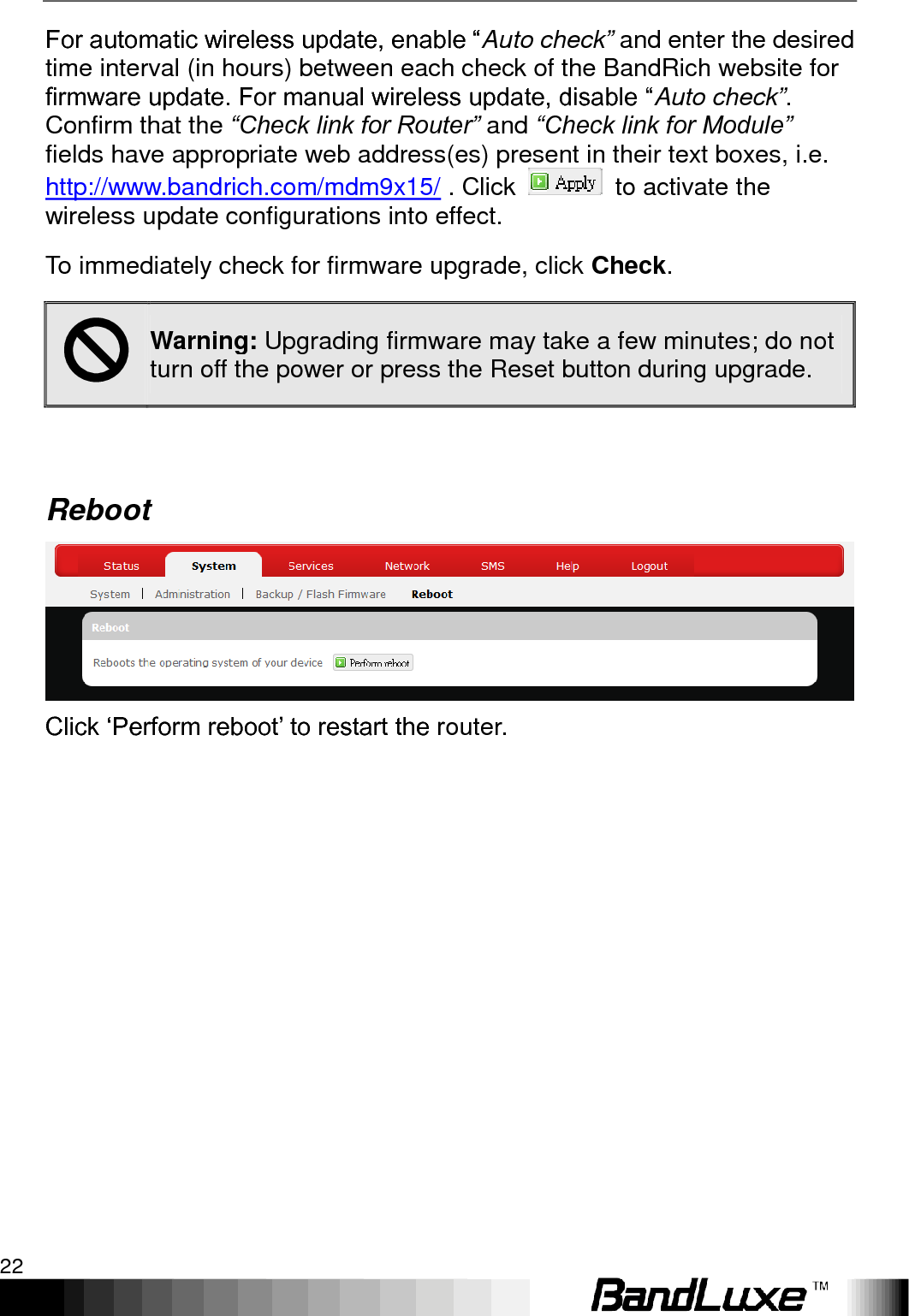 Using Web-based Management 22  For automatic wireless update, enable “Auto check” and enter the desired time interval (in hours) between each check of the BandRich website for firmware update. For manual wireless update, disable “Auto check”. Confirm that the “Check link for Router” and “Check link for Module”  fields have appropriate web address(es) present in their text boxes, i.e. http://www.bandrich.com/mdm9x15/ . Click    to activate the wireless update configurations into effect. To immediately check for firmware upgrade, click Check.  Warning: Upgrading firmware may take a few minutes; do not turn off the power or press the Reset button during upgrade.  Reboot  Click „Perform reboot‟ to restart the router. 