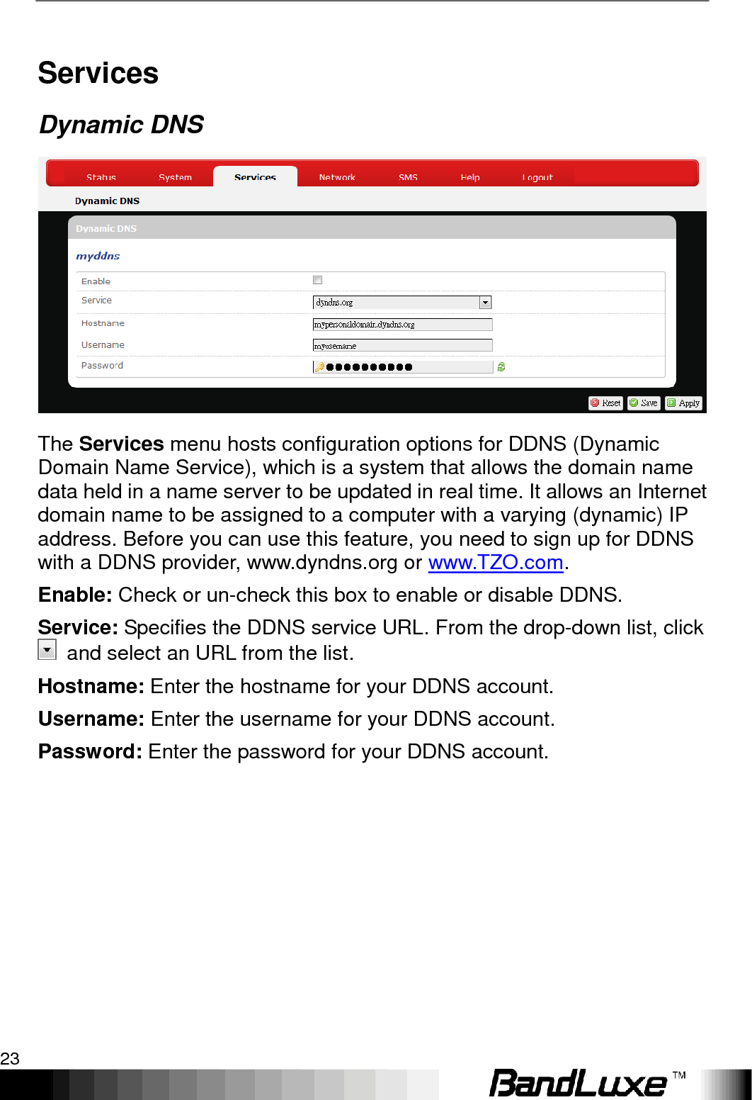   Using Web-based Management 23 Services Dynamic DNS  The Services menu hosts configuration options for DDNS (Dynamic Domain Name Service), which is a system that allows the domain name data held in a name server to be updated in real time. It allows an Internet domain name to be assigned to a computer with a varying (dynamic) IP address. Before you can use this feature, you need to sign up for DDNS with a DDNS provider, www.dyndns.org or www.TZO.com. Enable: Check or un-check this box to enable or disable DDNS. Service: Specifies the DDNS service URL. From the drop-down list, click   and select an URL from the list. Hostname: Enter the hostname for your DDNS account. Username: Enter the username for your DDNS account. Password: Enter the password for your DDNS account. 