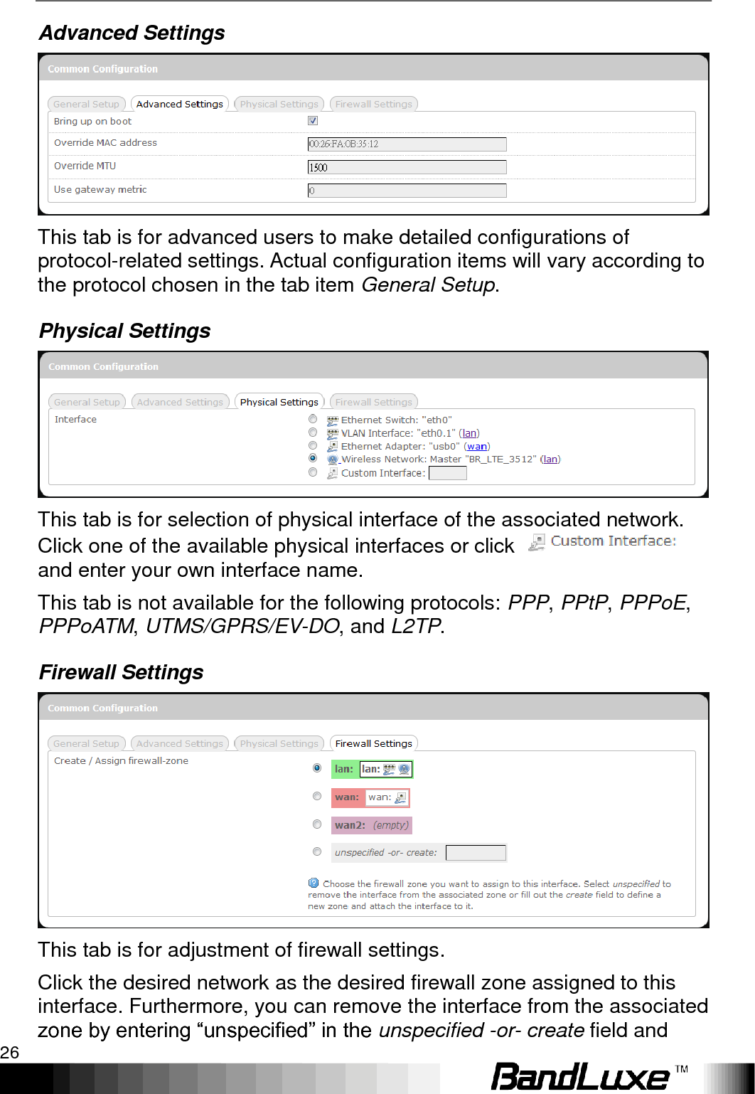 Using Web-based Management 26  Advanced Settings  This tab is for advanced users to make detailed configurations of protocol-related settings. Actual configuration items will vary according to the protocol chosen in the tab item General Setup. Physical Settings  This tab is for selection of physical interface of the associated network. Click one of the available physical interfaces or click   and enter your own interface name. This tab is not available for the following protocols: PPP, PPtP, PPPoE, PPPoATM, UTMS/GPRS/EV-DO, and L2TP. Firewall Settings  This tab is for adjustment of firewall settings. Click the desired network as the desired firewall zone assigned to this interface. Furthermore, you can remove the interface from the associated zone by entering “unspecified” in the unspecified -or- create field and 