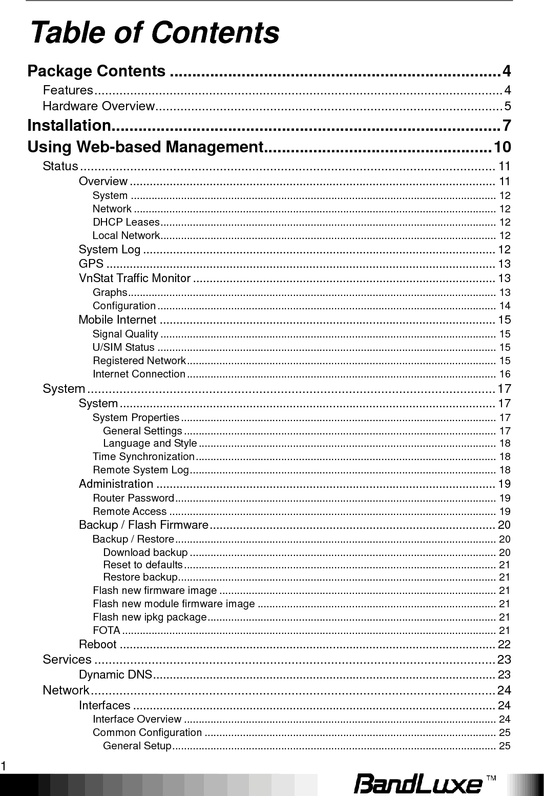    1 Table of Contents Package Contents .......................................................................... 4 Features .................................................................................................................. 4 Hardware Overview ................................................................................................. 5 Installation....................................................................................... 7 Using Web-based Management ................................................... 10 Status .................................................................................................................... 11 Overview .............................................................................................................. 11 System ............................................................................................................................ 12 Network ........................................................................................................................... 12 DHCP Leases .................................................................................................................. 12 Local Network .................................................................................................................. 12 System Log .......................................................................................................... 12 GPS ..................................................................................................................... 13 VnStat Traffic Monitor ........................................................................................... 13 Graphs ............................................................................................................................. 13 Configuration ................................................................................................................... 14 Mobile Internet ..................................................................................................... 15 Signal Quality .................................................................................................................. 15 U/SIM Status ................................................................................................................... 15 Registered Network ......................................................................................................... 15 Internet Connection ......................................................................................................... 16 System .................................................................................................................. 17 System ................................................................................................................. 17 System Properties ........................................................................................................... 17 General Settings .......................................................................................................... 17 Language and Style ..................................................................................................... 18 Time Synchronization ...................................................................................................... 18 Remote System Log ........................................................................................................ 18 Administration ...................................................................................................... 19 Router Password ............................................................................................................. 19 Remote Access ............................................................................................................... 19 Backup / Flash Firmware ...................................................................................... 20 Backup / Restore ............................................................................................................. 20 Download backup ........................................................................................................ 20 Reset to defaults .......................................................................................................... 21 Restore backup ............................................................................................................ 21 Flash new firmware image .............................................................................................. 21 Flash new module firmware image ................................................................................. 21 Flash new ipkg package .................................................................................................. 21 FOTA ............................................................................................................................... 21 Reboot ................................................................................................................. 22 Services ................................................................................................................ 23 Dynamic DNS ....................................................................................................... 23 Network ................................................................................................................. 24 Interfaces ............................................................................................................. 24 Interface Overview .......................................................................................................... 24 Common Configuration ................................................................................................... 25 General Setup .............................................................................................................. 25 