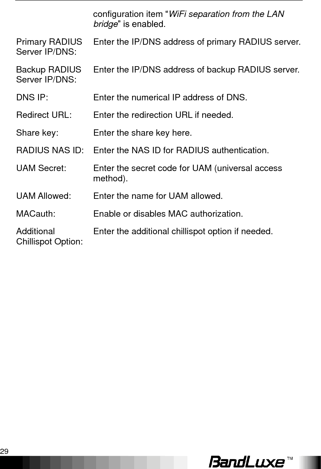   Using Web-based Management 29 configuration item “WiFi separation from the LAN bridge” is enabled. Primary RADIUS Server IP/DNS: Enter the IP/DNS address of primary RADIUS server. Backup RADIUS Server IP/DNS: Enter the IP/DNS address of backup RADIUS server. DNS IP:   Enter the numerical IP address of DNS. Redirect URL: Enter the redirection URL if needed. Share key: Enter the share key here. RADIUS NAS ID: Enter the NAS ID for RADIUS authentication. UAM Secret: Enter the secret code for UAM (universal access method). UAM Allowed: Enter the name for UAM allowed. MACauth: Enable or disables MAC authorization. Additional Chillispot Option: Enter the additional chillispot option if needed.  