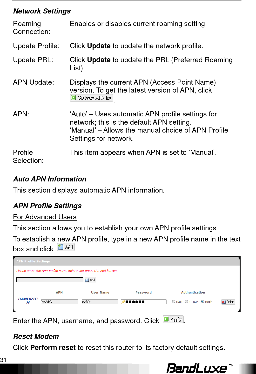   Using Web-based Management 31 Network Settings Roaming Connection: Enables or disables current roaming setting. Update Profile: Click Update to update the network profile. Update PRL: Click Update to update the PRL (Preferred Roaming List). APN Update: Displays the current APN (Access Point Name) version. To get the latest version of APN, click . APN: „Auto‟ – Uses automatic APN profile settings for network; this is the default APN setting. „Manual‟ – Allows the manual choice of APN Profile Settings for network. Profile Selection: This item appears when APN is set to „Manual‟. Auto APN Information This section displays automatic APN information. APN Profile Settings For Advanced Users   This section allows you to establish your own APN profile settings. To establish a new APN profile, type in a new APN profile name in the text box and click  .  Enter the APN, username, and password. Click  . Reset Modem Click Perform reset to reset this router to its factory default settings. 