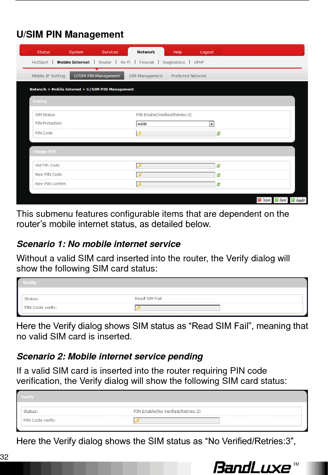 Using Web-based Management 32   U/SIM PIN Management  This submenu features configurable items that are dependent on the router‟s mobile internet status, as detailed below. Scenario 1: No mobile internet service Without a valid SIM card inserted into the router, the Verify dialog will show the following SIM card status:  Here the Verify dialog shows SIM status as “Read SIM Fail”, meaning that no valid SIM card is inserted. Scenario 2: Mobile internet service pending If a valid SIM card is inserted into the router requiring PIN code verification, the Verify dialog will show the following SIM card status:  Here the Verify dialog shows the SIM status as “No Verified/Retries:3”, 