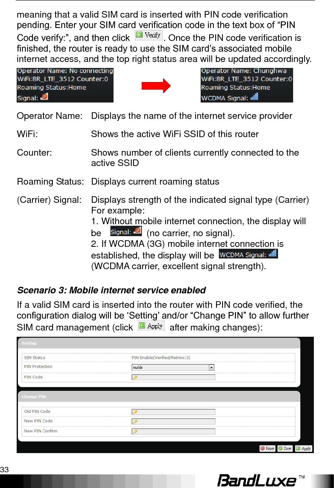   Using Web-based Management 33 meaning that a valid SIM card is inserted with PIN code verification pending. Enter your SIM card verification code in the text box of “PIN Code verify:”, and then click  . Once the PIN code verification is finished, the router is ready to use the SIM card‟s associated mobile internet access, and the top right status area will be updated accordingly.                      Operator Name: Displays the name of the internet service provider WiFi: Shows the active WiFi SSID of this router Counter: Shows number of clients currently connected to the active SSID Roaming Status: Displays current roaming status (Carrier) Signal: Displays strength of the indicated signal type (Carrier) For example:   1. Without mobile internet connection, the display will be      (no carrier, no signal). 2. If WCDMA (3G) mobile internet connection is established, the display will be    (WCDMA carrier, excellent signal strength). Scenario 3: Mobile internet service enabled If a valid SIM card is inserted into the router with PIN code verified, the configuration dialog will be „Setting‟ and/or “Change PIN” to allow further SIM card management (click    after making changes):  