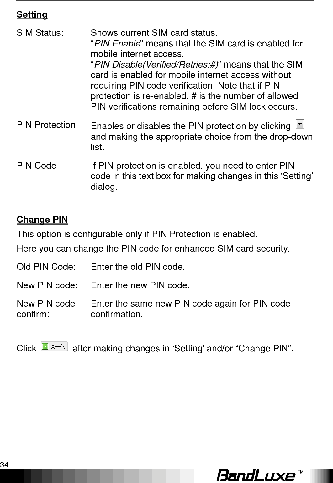 Using Web-based Management 34  Setting SIM Status: Shows current SIM card status.   “PIN Enable” means that the SIM card is enabled for mobile internet access.   “PIN Disable(Verified/Retries:#)” means that the SIM card is enabled for mobile internet access without requiring PIN code verification. Note that if PIN protection is re-enabled, # is the number of allowed PIN verifications remaining before SIM lock occurs. PIN Protection: Enables or disables the PIN protection by clicking   and making the appropriate choice from the drop-down list. PIN Code If PIN protection is enabled, you need to enter PIN code in this text box for making changes in this „Setting‟ dialog.  Change PIN This option is configurable only if PIN Protection is enabled. Here you can change the PIN code for enhanced SIM card security. Old PIN Code: Enter the old PIN code. New PIN code: Enter the new PIN code. New PIN code confirm: Enter the same new PIN code again for PIN code confirmation.  Click    after making changes in „Setting‟ and/or “Change PIN”.  
