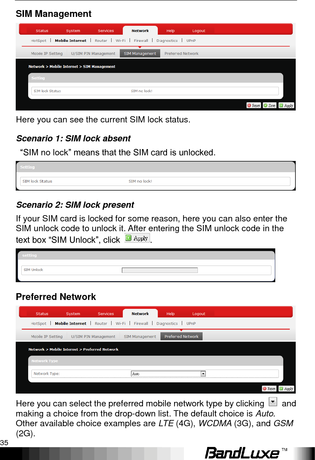   Using Web-based Management 35 SIM Management  Here you can see the current SIM lock status.   Scenario 1: SIM lock absent  “SIM no lock” means that the SIM card is unlocked.  Scenario 2: SIM lock present If your SIM card is locked for some reason, here you can also enter the SIM unlock code to unlock it. After entering the SIM unlock code in the text box “SIM Unlock”, click  .  Preferred Network  Here you can select the preferred mobile network type by clicking    and making a choice from the drop-down list. The default choice is Auto. Other available choice examples are LTE (4G), WCDMA (3G), and GSM (2G). 