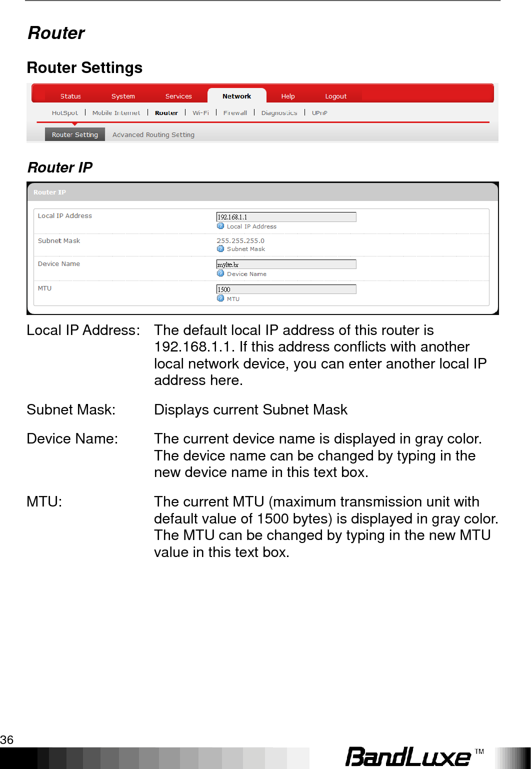 Using Web-based Management 36  Router Router Settings  Router IP  Local IP Address: The default local IP address of this router is 192.168.1.1. If this address conflicts with another local network device, you can enter another local IP address here. Subnet Mask: Displays current Subnet Mask Device Name: The current device name is displayed in gray color. The device name can be changed by typing in the new device name in this text box. MTU: The current MTU (maximum transmission unit with default value of 1500 bytes) is displayed in gray color. The MTU can be changed by typing in the new MTU value in this text box. 