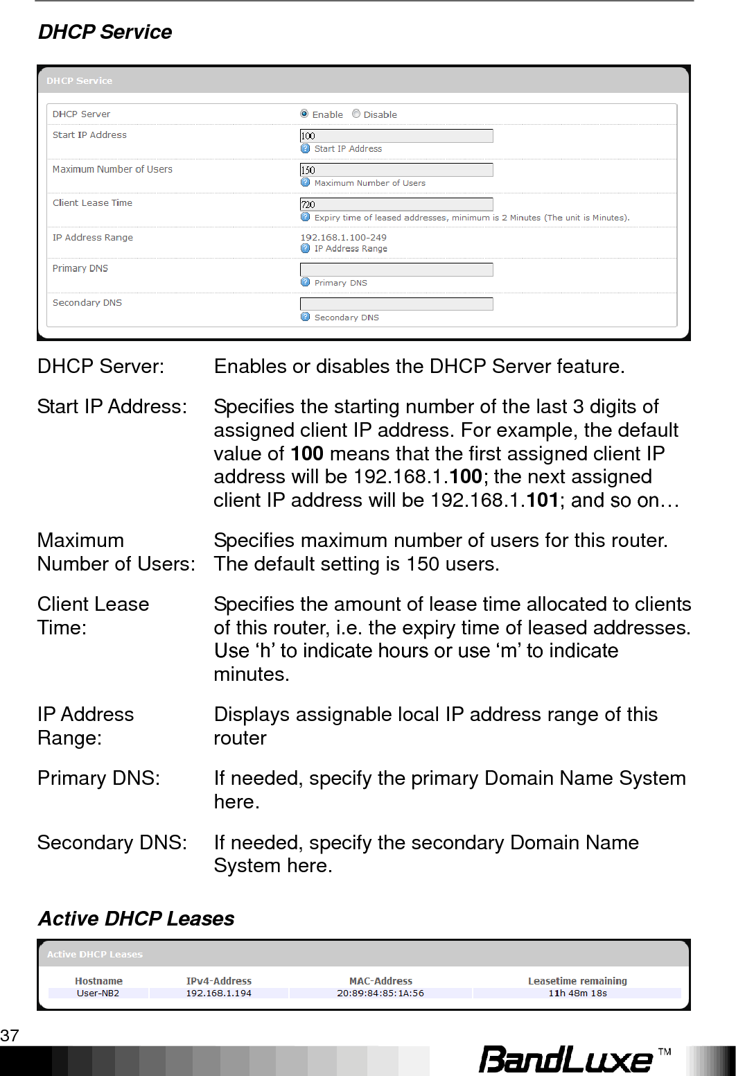   Using Web-based Management 37 DHCP Service  DHCP Server: Enables or disables the DHCP Server feature. Start IP Address: Specifies the starting number of the last 3 digits of assigned client IP address. For example, the default value of 100 means that the first assigned client IP address will be 192.168.1.100; the next assigned client IP address will be 192.168.1.101; and so on… Maximum Number of Users: Specifies maximum number of users for this router. The default setting is 150 users. Client Lease Time: Specifies the amount of lease time allocated to clients of this router, i.e. the expiry time of leased addresses. Use „h‟ to indicate hours or use „m‟ to indicate minutes. IP Address Range: Displays assignable local IP address range of this router Primary DNS: If needed, specify the primary Domain Name System here. Secondary DNS: If needed, specify the secondary Domain Name System here. Active DHCP Leases  