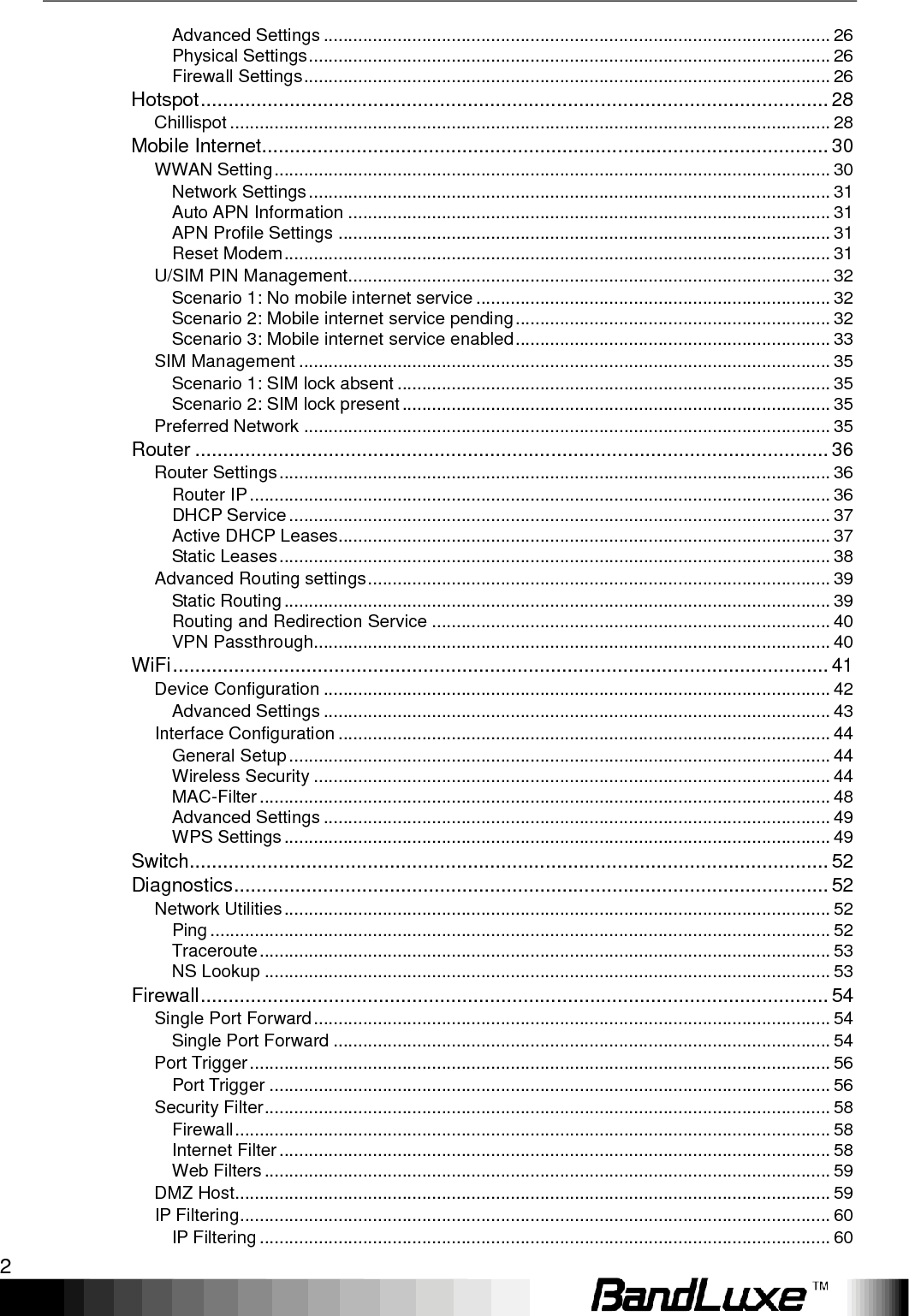  2  Advanced Settings ....................................................................................................... 26 Physical Settings .......................................................................................................... 26 Firewall Settings ........................................................................................................... 26 Hotspot ................................................................................................................. 28 Chillispot .......................................................................................................................... 28 Mobile Internet ...................................................................................................... 30 WWAN Setting ................................................................................................................. 30 Network Settings .......................................................................................................... 31 Auto APN Information .................................................................................................. 31 APN Profile Settings .................................................................................................... 31 Reset Modem ............................................................................................................... 31 U/SIM PIN Management .................................................................................................. 32 Scenario 1: No mobile internet service ........................................................................ 32 Scenario 2: Mobile internet service pending ................................................................ 32 Scenario 3: Mobile internet service enabled ................................................................ 33 SIM Management ............................................................................................................ 35 Scenario 1: SIM lock absent ........................................................................................ 35 Scenario 2: SIM lock present ....................................................................................... 35 Preferred Network ........................................................................................................... 35 Router .................................................................................................................. 36 Router Settings ................................................................................................................ 36 Router IP ...................................................................................................................... 36 DHCP Service .............................................................................................................. 37 Active DHCP Leases.................................................................................................... 37 Static Leases ................................................................................................................ 38 Advanced Routing settings .............................................................................................. 39 Static Routing ............................................................................................................... 39 Routing and Redirection Service ................................................................................. 40 VPN Passthrough......................................................................................................... 40 WiFi ...................................................................................................................... 41 Device Configuration ....................................................................................................... 42 Advanced Settings ....................................................................................................... 43 Interface Configuration .................................................................................................... 44 General Setup .............................................................................................................. 44 Wireless Security ......................................................................................................... 44 MAC-Filter .................................................................................................................... 48 Advanced Settings ....................................................................................................... 49 WPS Settings ............................................................................................................... 49 Switch................................................................................................................... 52 Diagnostics ........................................................................................................... 52 Network Utilities ............................................................................................................... 52 Ping .............................................................................................................................. 52 Traceroute .................................................................................................................... 53 NS Lookup ................................................................................................................... 53 Firewall ................................................................................................................. 54 Single Port Forward ......................................................................................................... 54 Single Port Forward ..................................................................................................... 54 Port Trigger ...................................................................................................................... 56 Port Trigger .................................................................................................................. 56 Security Filter ................................................................................................................... 58 Firewall ......................................................................................................................... 58 Internet Filter ................................................................................................................ 58 Web Filters ................................................................................................................... 59 DMZ Host......................................................................................................................... 59 IP Filtering ........................................................................................................................ 60 IP Filtering .................................................................................................................... 60 