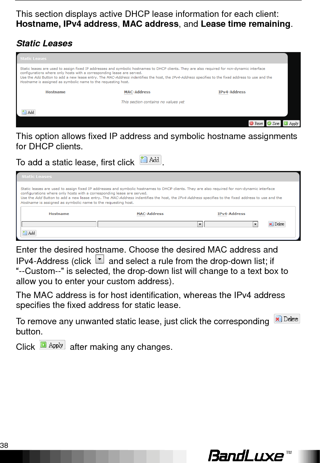 Using Web-based Management 38  This section displays active DHCP lease information for each client: Hostname, IPv4 address, MAC address, and Lease time remaining. Static Leases  This option allows fixed IP address and symbolic hostname assignments for DHCP clients. To add a static lease, first click  .  Enter the desired hostname. Choose the desired MAC address and IPv4-Address (click    and select a rule from the drop-down list; if “--Custom--&quot; is selected, the drop-down list will change to a text box to allow you to enter your custom address). The MAC address is for host identification, whereas the IPv4 address specifies the fixed address for static lease. To remove any unwanted static lease, just click the corresponding   button. Click    after making any changes.  