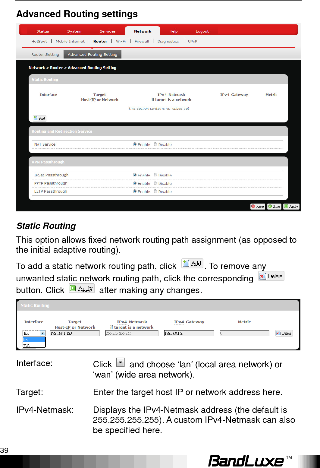   Using Web-based Management 39 Advanced Routing settings  Static Routing This option allows fixed network routing path assignment (as opposed to the initial adaptive routing). To add a static network routing path, click  . To remove any unwanted static network routing path, click the corresponding   button. Click    after making any changes.  Interface: Click    and choose „lan‟ (local area network) or „wan‟ (wide area network). Target: Enter the target host IP or network address here. IPv4-Netmask: Displays the IPv4-Netmask address (the default is 255.255.255.255). A custom IPv4-Netmask can also be specified here. 