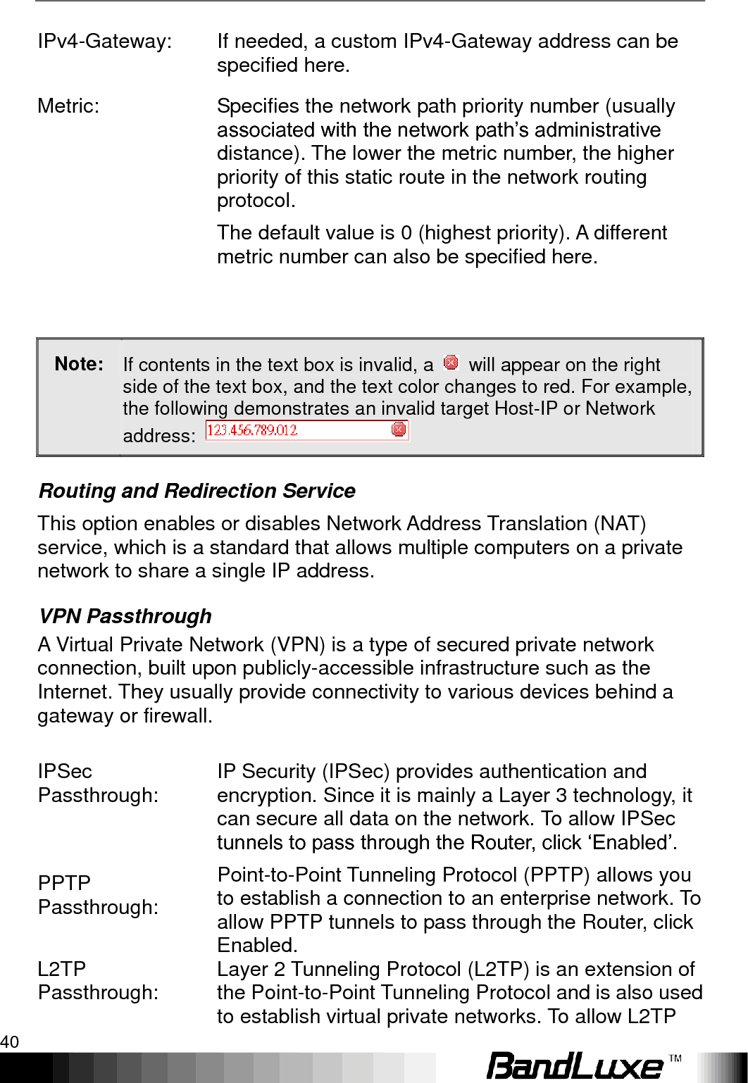 Using Web-based Management 40  IPv4-Gateway: If needed, a custom IPv4-Gateway address can be specified here. Metric: Specifies the network path priority number (usually associated with the network path‟s administrative distance). The lower the metric number, the higher priority of this static route in the network routing protocol. The default value is 0 (highest priority). A different metric number can also be specified here.  Note: If contents in the text box is invalid, a    will appear on the right side of the text box, and the text color changes to red. For example, the following demonstrates an invalid target Host-IP or Network address:   Routing and Redirection Service This option enables or disables Network Address Translation (NAT) service, which is a standard that allows multiple computers on a private network to share a single IP address. VPN Passthrough A Virtual Private Network (VPN) is a type of secured private network connection, built upon publicly-accessible infrastructure such as the Internet. They usually provide connectivity to various devices behind a gateway or firewall.  IPSec Passthrough: IP Security (IPSec) provides authentication and encryption. Since it is mainly a Layer 3 technology, it can secure all data on the network. To allow IPSec tunnels to pass through the Router, click „Enabled‟. PPTP Passthrough: Point-to-Point Tunneling Protocol (PPTP) allows you to establish a connection to an enterprise network. To allow PPTP tunnels to pass through the Router, click Enabled. L2TP Passthrough: Layer 2 Tunneling Protocol (L2TP) is an extension of the Point-to-Point Tunneling Protocol and is also used to establish virtual private networks. To allow L2TP 