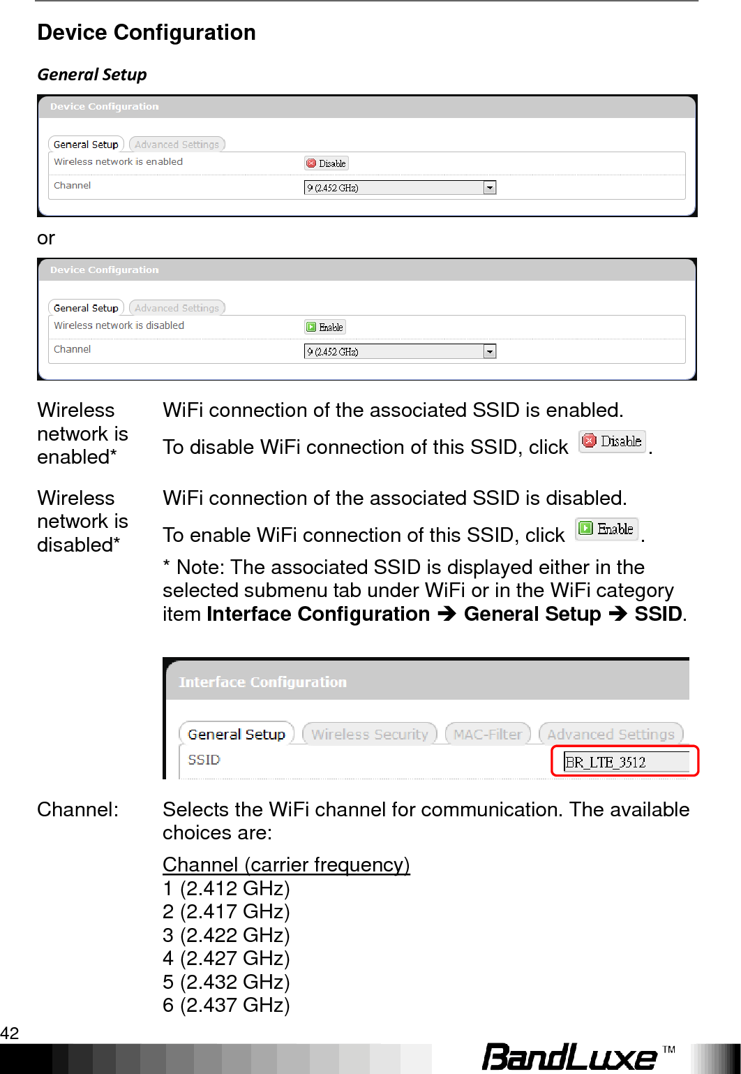 Using Web-based Management 42  Device Configuration General Setup  or  Wireless network is enabled* WiFi connection of the associated SSID is enabled.   To disable WiFi connection of this SSID, click  . Wireless network is disabled* WiFi connection of the associated SSID is disabled.   To enable WiFi connection of this SSID, click  . * Note: The associated SSID is displayed either in the selected submenu tab under WiFi or in the WiFi category item Interface Configuration  General Setup  SSID.   Channel: Selects the WiFi channel for communication. The available choices are: Channel (carrier frequency)  1 (2.412 GHz) 2 (2.417 GHz) 3 (2.422 GHz) 4 (2.427 GHz) 5 (2.432 GHz) 6 (2.437 GHz)       