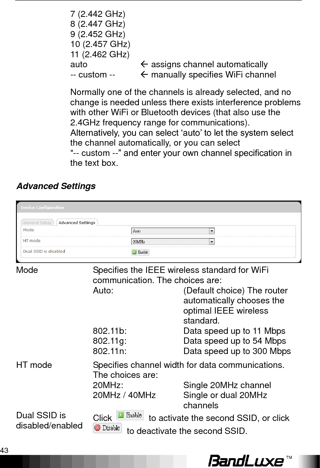   Using Web-based Management 43 7 (2.442 GHz) 8 (2.447 GHz) 9 (2.452 GHz) 10 (2.457 GHz) 11 (2.462 GHz) auto -- custom --       assigns channel automatically  manually specifies WiFi channel  Normally one of the channels is already selected, and no change is needed unless there exists interference problems with other WiFi or Bluetooth devices (that also use the 2.4GHz frequency range for communications). Alternatively, you can select „auto‟ to let the system select the channel automatically, or you can select   “-- custom --” and enter your own channel specification in the text box. Advanced Settings  Mode Specifies the IEEE wireless standard for WiFi communication. The choices are:  Auto: (Default choice) The router automatically chooses the optimal IEEE wireless standard.  802.11b: Data speed up to 11 Mbps  802.11g: Data speed up to 54 Mbps  802.11n: Data speed up to 300 Mbps HT mode Specifies channel width for data communications. The choices are:  20MHz: Single 20MHz channel  20MHz / 40MHz Single or dual 20MHz channels Dual SSID is disabled/enabled Click    to activate the second SSID, or click   to deactivate the second SSID. 