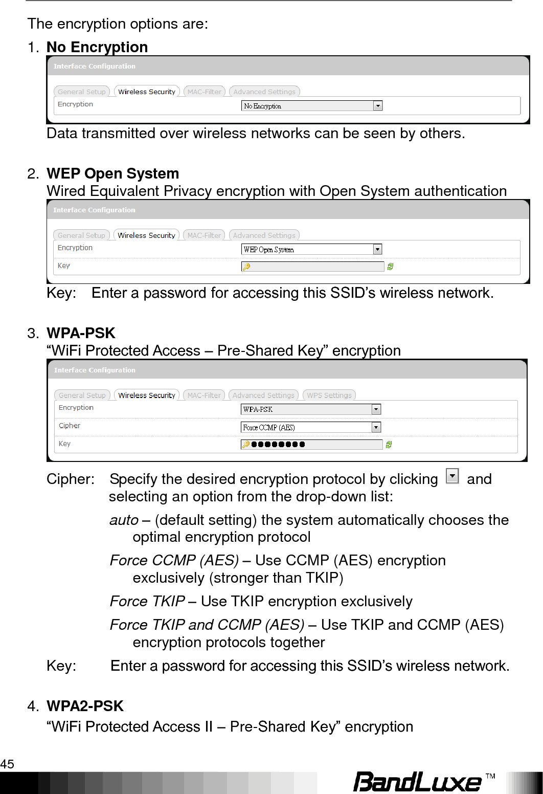   Using Web-based Management 45 The encryption options are: 1. No Encryption Data transmitted over wireless networks can be seen by others.  2. WEP Open System   Wired Equivalent Privacy encryption with Open System authentication Key:    Enter a password for accessing this SSID‟s wireless network.  3. WPA-PSK “WiFi Protected Access – Pre-Shared Key” encryption    Cipher:    Specify the desired encryption protocol by clicking    and selecting an option from the drop-down list: auto – (default setting) the system automatically chooses the optimal encryption protocol Force CCMP (AES) – Use CCMP (AES) encryption exclusively (stronger than TKIP) Force TKIP – Use TKIP encryption exclusively Force TKIP and CCMP (AES) – Use TKIP and CCMP (AES) encryption protocols together Key:  Enter a password for accessing this SSID‟s wireless network.  4. WPA2-PSK “WiFi Protected Access II – Pre-Shared Key” encryption     