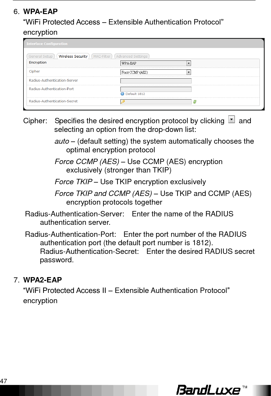   Using Web-based Management 47 6. WPA-EAP   “WiFi Protected Access – Extensible Authentication Protocol” encryption  Cipher:    Specifies the desired encryption protocol by clicking    and selecting an option from the drop-down list: auto – (default setting) the system automatically chooses the optimal encryption protocol Force CCMP (AES) – Use CCMP (AES) encryption exclusively (stronger than TKIP) Force TKIP – Use TKIP encryption exclusively Force TKIP and CCMP (AES) – Use TKIP and CCMP (AES) encryption protocols together Radius-Authentication-Server:    Enter the name of the RADIUS authentication server. Radius-Authentication-Port:    Enter the port number of the RADIUS authentication port (the default port number is 1812). Radius-Authentication-Secret:    Enter the desired RADIUS secret password.    7. WPA2-EAP “WiFi Protected Access II – Extensible Authentication Protocol” encryption 